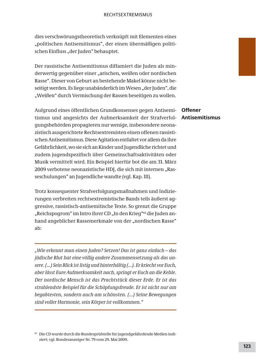 RECHTSEXTREMISMUS dies verschwörungstheoretisch verknüpft mit Elementen eines "politischen Antisemitismus", der einen übermäßigen politischen Einfluss "der Juden" behauptet. Der rassistische Antisemitismus diffamiert die Juden als minderwertig gegenüber einer "arischen, weißen oder nordischen Rasse". Dieser von Geburt an bestehende Makel könne nicht beseitigt werden. Es liege unabänderlich im Wesen "der Juden", die "Weißen" durch Vermischung der Rassen beseitigen zu wollen. Aufgrund eines öffentlichen Grundkonsenses gegen AntisemiOffener tismus und angesichts der Aufmerksamkeit der StrafverfolAntisemitismus gungsbehörden propagieren nur wenige, insbesondere neonazistisch ausgerichtete Rechtsextremisten einen offenen rassistischen Antisemitismus. Diese Agitation entfaltet vor allem da ihre Gefährlichkeit, wo sie sich an Kinder und Jugendliche richtet und zudem jugendspezifisch über Gemeinschaftsaktivitäten oder Musik vermittelt wird. Ein Beispiel hierfür bot die am 31. März 2009 verbotene neonazistische HDJ, die sich mit internen "Rasseschulungen" an Jugendliche wandte (vgl. Kap. III). Trotz konsequenter Strafverfolgungsmaßnahmen und Indizierungen verbreiten rechtsextremistische Bands teils äußerst aggressive, rassistisch-antisemitische Texte. So grenzt die Gruppe "Reichspogrom" im Intro ihrer CD "In den Krieg"61 die Juden anhand angeblicher Rassemerkmale von der "nordischen Rasse" ab: "Wie erkennt man einen Juden? Setzen! Das ist ganz einfach - das jüdische Blut hat eine völlig andere Zusammensetzung als das unsere. (...) Sein Blick ist listig und hinterhältig (...). Er kriecht vor Euch, aber lässt Eure Aufmerksamkeit nach, springt er Euch an die Kehle. Der nordische Mensch ist das Prachtstück dieser Erde. Er ist das strahlendste Beispiel für die Schöpfungsfreude. Er ist nicht nur am begabtesten, sondern auch am schönsten. (...) Seine Bewegungen sind voller Harmonie, sein Körper ist vollkommen." 61 Die CD wurde durch die Bundesprüfstelle für jugendgefährdende Medien indiziert; vgl. Bundesanzeiger Nr. 79 vom 29. Mai 2009. 123