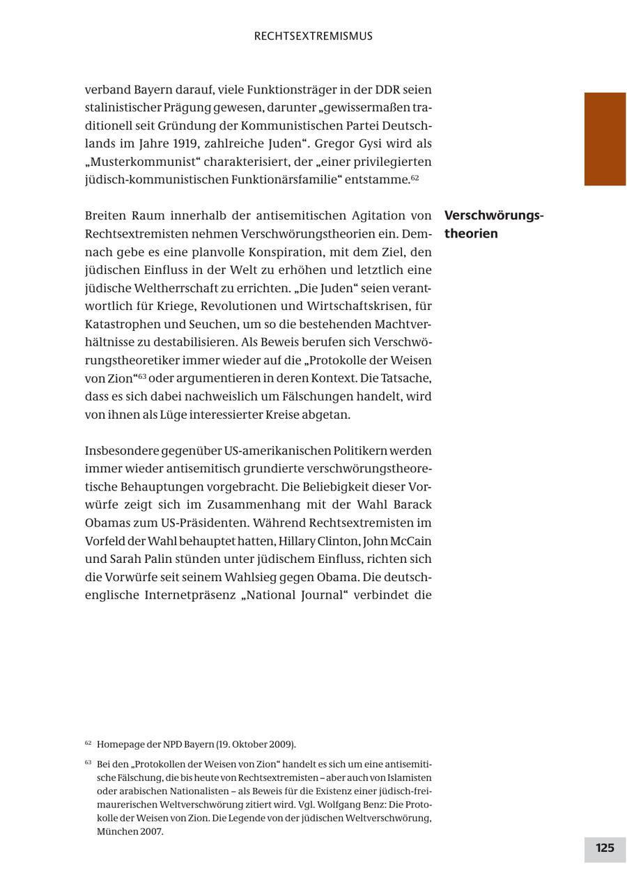 RECHTSEXTREMISMUS verband Bayern darauf, viele Funktionsträger in der DDR seien stalinistischer Prägung gewesen, darunter "gewissermaßen traditionell seit Gründung der Kommunistischen Partei Deutschlands im Jahre 1919, zahlreiche Juden". Gregor Gysi wird als "Musterkommunist" charakterisiert, der "einer privilegierten jüdisch-kommunistischen Funktionärsfamilie" entstamme.62 Breiten Raum innerhalb der antisemitischen Agitation von VerschwörungsRechtsextremisten nehmen Verschwörungstheorien ein. Demtheorien nach gebe es eine planvolle Konspiration, mit dem Ziel, den jüdischen Einfluss in der Welt zu erhöhen und letztlich eine jüdische Weltherrschaft zu errichten. "Die Juden" seien verantwortlich für Kriege, Revolutionen und Wirtschaftskrisen, für Katastrophen und Seuchen, um so die bestehenden Machtverhältnisse zu destabilisieren. Als Beweis berufen sich Verschwörungstheoretiker immer wieder auf die "Protokolle der Weisen von Zion"63 oder argumentieren in deren Kontext. Die Tatsache, dass es sich dabei nachweislich um Fälschungen handelt, wird von ihnen als Lüge interessierter Kreise abgetan. Insbesondere gegenüber US-amerikanischen Politikern werden immer wieder antisemitisch grundierte verschwörungstheoretische Behauptungen vorgebracht. Die Beliebigkeit dieser Vorwürfe zeigt sich im Zusammenhang mit der Wahl Barack Obamas zum US-Präsidenten. Während Rechtsextremisten im Vorfeld der Wahl behauptet hatten, Hillary Clinton, John McCain und Sarah Palin stünden unter jüdischem Einfluss, richten sich die Vorwürfe seit seinem Wahlsieg gegen Obama. Die deutschenglische Internetpräsenz "National Journal" verbindet die 62 Homepage der NPD Bayern (19. Oktober 2009). 63 Bei den "Protokollen der Weisen von Zion" handelt es sich um eine antisemitische Fälschung, die bis heute von Rechtsextremisten - aber auch von Islamisten oder arabischen Nationalisten - als Beweis für die Existenz einer jüdisch-freimaurerischen Weltverschwörung zitiert wird. Vgl. Wolfgang Benz: Die Protokolle der Weisen von Zion. Die Legende von der jüdischen Weltverschwörung, München 2007. 125