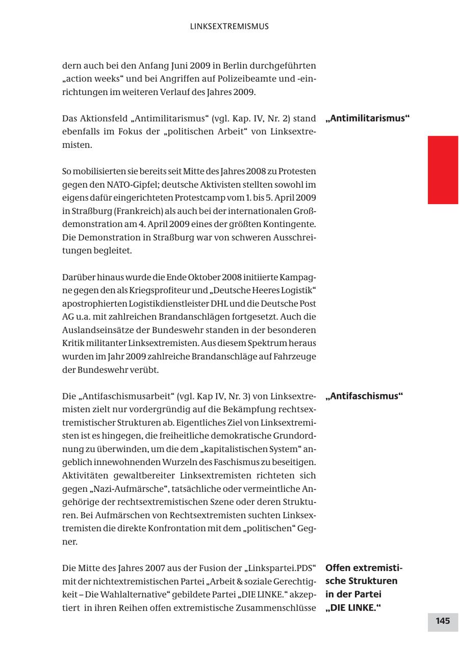 LINKSEXTREMISMUS dern auch bei den Anfang Juni 2009 in Berlin durchgeführten "action weeks" und bei Angriffen auf Polizeibeamte und -einrichtungen im weiteren Verlauf des Jahres 2009. Das Aktionsfeld "Antimilitarismus" (vgl. Kap. IV, Nr. 2) stand "Antimilitarismus" ebenfalls im Fokus der "politischen Arbeit" von Linksextremisten. So mobilisierten sie bereits seit Mitte des Jahres 2008 zu Protesten gegen den NATO-Gipfel; deutsche Aktivisten stellten sowohl im eigens dafür eingerichteten Protestcamp vom 1. bis 5. April 2009 in Straßburg (Frankreich) als auch bei der internationalen Großdemonstration am 4. April 2009 eines der größten Kontingente. Die Demonstration in Straßburg war von schweren Ausschreitungen begleitet. Darüber hinaus wurde die Ende Oktober 2008 initiierte Kampagne gegen den als Kriegsprofiteur und "Deutsche Heeres Logistik" apostrophierten Logistikdienstleister DHL und die Deutsche Post AG u.a. mit zahlreichen Brandanschlägen fortgesetzt. Auch die Auslandseinsätze der Bundeswehr standen in der besonderen Kritik militanter Linksextremisten. Aus diesem Spektrum heraus wurden im Jahr 2009 zahlreiche Brandanschläge auf Fahrzeuge der Bundeswehr verübt. Die "Antifaschismusarbeit" (vgl. Kap IV, Nr. 3) von Linksextre"Antifaschismus" misten zielt nur vordergründig auf die Bekämpfung rechtsextremistischer Strukturen ab. Eigentliches Ziel von Linksextremisten ist es hingegen, die freiheitliche demokratische Grundordnung zu überwinden, um die dem "kapitalistischen System" angeblich innewohnenden Wurzeln des Faschismus zu beseitigen. Aktivitäten gewaltbereiter Linksextremisten richteten sich gegen "Nazi-Aufmärsche", tatsächliche oder vermeintliche Angehörige der rechtsextremistischen Szene oder deren Strukturen. Bei Aufmärschen von Rechtsextremisten suchten Linksextremisten die direkte Konfrontation mit dem "politischen" Gegner. Die Mitte des Jahres 2007 aus der Fusion der "Linkspartei.PDS" Offen extremistimit der nichtextremistischen Partei "Arbeit & soziale Gerechtigsche Strukturen keit - Die Wahlalternative" gebildete Partei "DIE LINKE." akzepin der Partei tiert in ihren Reihen offen extremistische Zusammenschlüsse "DIE LINKE." 145
