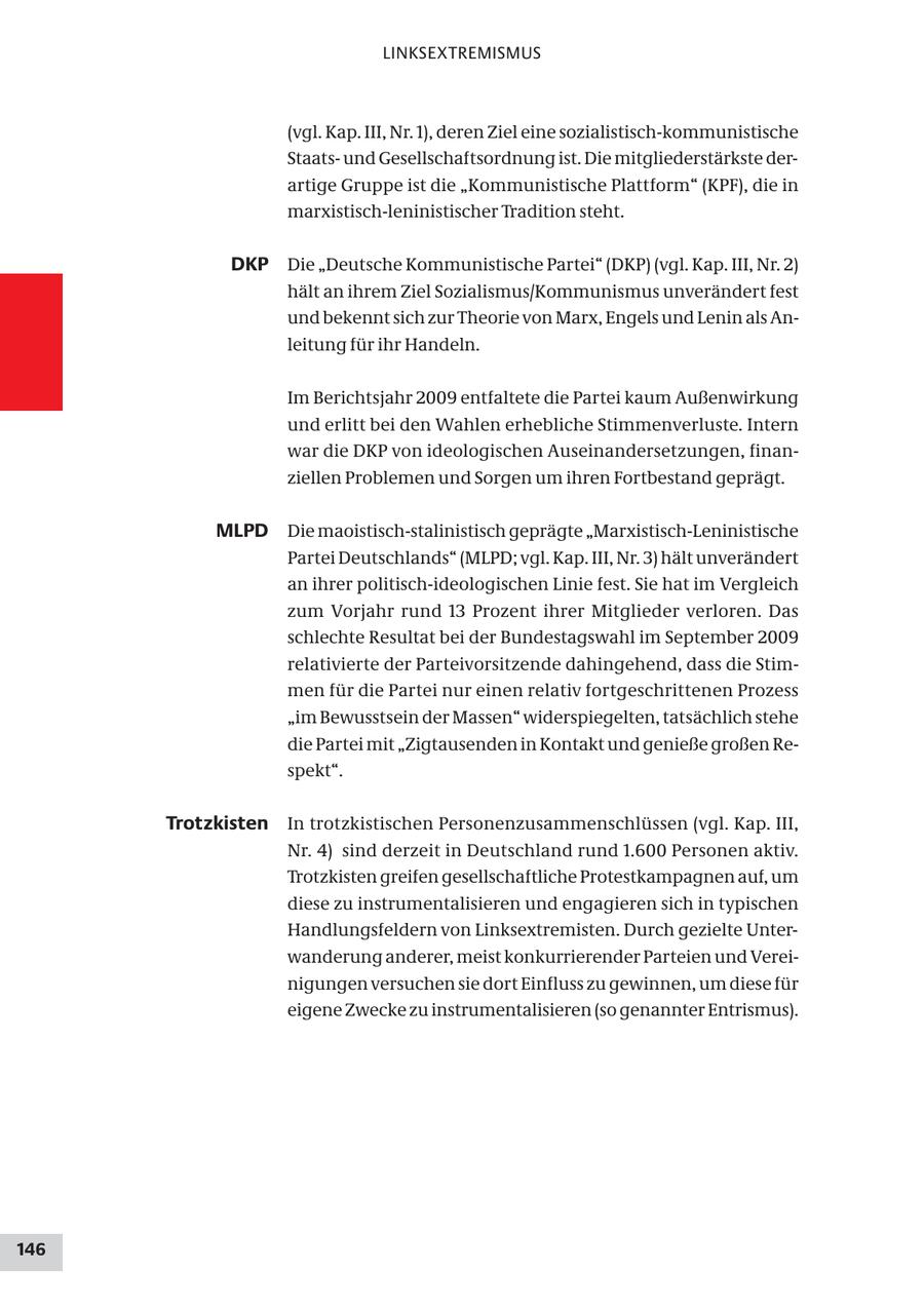 LINKSEXTREMISMUS (vgl. Kap. III, Nr. 1), deren Ziel eine sozialistisch-kommunistische Staatsund Gesellschaftsordnung ist. Die mitgliederstärkste derartige Gruppe ist die "Kommunistische Plattform" (KPF), die in marxistisch-leninistischer Tradition steht. DKP Die "Deutsche Kommunistische Partei" (DKP) (vgl. Kap. III, Nr. 2) hält an ihrem Ziel Sozialismus/Kommunismus unverändert fest und bekennt sich zur Theorie von Marx, Engels und Lenin als Anleitung für ihr Handeln. Im Berichtsjahr 2009 entfaltete die Partei kaum Außenwirkung und erlitt bei den Wahlen erhebliche Stimmenverluste. Intern war die DKP von ideologischen Auseinandersetzungen, finanziellen Problemen und Sorgen um ihren Fortbestand geprägt. MLPD Die maoistisch-stalinistisch geprägte "Marxistisch-Leninistische Partei Deutschlands" (MLPD; vgl. Kap. III, Nr. 3) hält unverändert an ihrer politisch-ideologischen Linie fest. Sie hat im Vergleich zum Vorjahr rund 13 Prozent ihrer Mitglieder verloren. Das schlechte Resultat bei der Bundestagswahl im September 2009 relativierte der Parteivorsitzende dahingehend, dass die Stimmen für die Partei nur einen relativ fortgeschrittenen Prozess "im Bewusstsein der Massen" widerspiegelten, tatsächlich stehe die Partei mit "Zigtausenden in Kontakt und genieße großen Respekt". Trotzkisten In trotzkistischen Personenzusammenschlüssen (vgl. Kap. III, Nr. 4) sind derzeit in Deutschland rund 1.600 Personen aktiv. Trotzkisten greifen gesellschaftliche Protestkampagnen auf, um diese zu instrumentalisieren und engagieren sich in typischen Handlungsfeldern von Linksextremisten. Durch gezielte Unterwanderung anderer, meist konkurrierender Parteien und Vereinigungen versuchen sie dort Einfluss zu gewinnen, um diese für eigene Zwecke zu instrumentalisieren (so genannter Entrismus). 146