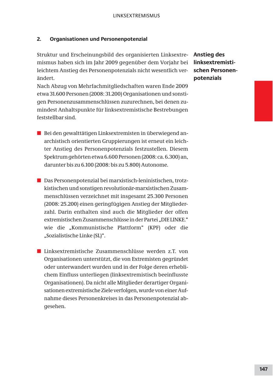 LINKSEXTREMISMUS 2. Organisationen und Personenpotenzial Struktur und Erscheinungsbild des organisierten LinksextreAnstieg des mismus haben sich im Jahr 2009 gegenüber dem Vorjahr bei linksextremistileichtem Anstieg des Personenpotenzials nicht wesentlich verschen Personenändert. potenzials Nach Abzug von Mehrfachmitgliedschaften waren Ende 2009 etwa 31.600 Personen (2008: 31.200) Organisationen und sonstigen Personenzusammenschlüssen zuzurechnen, bei denen zumindest Anhaltspunkte für linksextremistische Bestrebungen feststellbar sind. # Bei den gewalttätigen Linksextremisten in überwiegend anarchistisch orientierten Gruppierungen ist erneut ein leichter Anstieg des Personenpotenzials festzustellen. Diesem Spektrum gehörten etwa 6.600 Personen (2008: ca. 6.300) an, darunter bis zu 6.100 (2008: bis zu 5.800) Autonome. # Das Personenpotenzial bei marxistisch-leninistischen, trotzkistischen und sonstigen revolutionär-marxistischen Zusammenschlüssen verzeichnet mit insgesamt 25.300 Personen (2008: 25.200) einen geringfügigen Anstieg der Mitgliederzahl. Darin enthalten sind auch die Mitglieder der offen extremistischen Zusammenschlüsse in der Partei "DIE LINKE." wie die "Kommunistische Plattform" (KPF) oder die "Sozialistische Linke (SL)". # Linksextremistische Zusammenschlüsse werden z.T. von Organisationen unterstützt, die von Extremisten gegründet oder unterwandert wurden und in der Folge deren erheblichem Einfluss unterliegen (linksextremistisch beeinflusste Organisationen). Da nicht alle Mitglieder derartiger Organisationen extremistische Ziele verfolgen, wurde von einer Aufnahme dieses Personenkreises in das Personenpotenzial abgesehen. 147