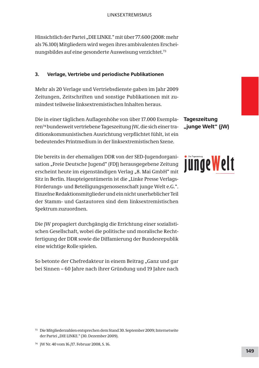 LINKSEXTREMISMUS Hinsichtlich der Partei "DIE LINKE." mit über 77.600 (2008: mehr als 76.100) Mitgliedern wird wegen ihres ambivalenten Erscheinungsbildes auf eine gesonderte Ausweisung verzichtet.73 3. Verlage, Vertriebe und periodische Publikationen Mehr als 20 Verlage und Vertriebsdienste gaben im Jahr 2009 Zeitungen, Zeitschriften und sonstige Publikationen mit zumindest teilweise linksextremistischen Inhalten heraus. Die in einer täglichen Auflagenhöhe von über 17.000 ExemplaTageszeitung ren74 bundesweit vertriebene Tageszeitung jW, die sich einer tra"junge Welt" (jW) ditionskommunistischen Ausrichtung verpflichtet fühlt, ist ein bedeutendes Printmedium in der linksextremistischen Szene. Die bereits in der ehemaligen DDR von der SED-Jugendorganisation "Freie Deutsche Jugend" (FDJ) herausgegebene Zeitung erscheint heute im eigenständigen Verlag "8. Mai GmbH" mit Sitz in Berlin. Haupteigentümerin ist die "Linke Presse VerlagsFörderungsund Beteiligungsgenossenschaft junge Welt e.G.". Einzelne Redaktionsmitglieder und ein nicht unerheblicher Teil der Stammund Gastautoren sind dem linksextremistischen Spektrum zuzuordnen. Die jW propagiert durchgängig die Errichtung einer sozialistischen Gesellschaft, wobei die politische und moralische Rechtfertigung der DDR sowie die Diffamierung der Bundesrepublik eine wichtige Rolle spielen. So betonte der Chefredakteur in einem Beitrag "Ganz und gar bei Sinnen - 60 Jahre nach ihrer Gründung und 19 Jahre nach 73 Die Mitgliederzahlen entsprechen dem Stand 30. September 2009; Internetseite der Partei "DIE LINKE." (30. Dezember 2009). 74 jW Nr. 40 vom 16./17. Februar 2008, S. 16. 149
