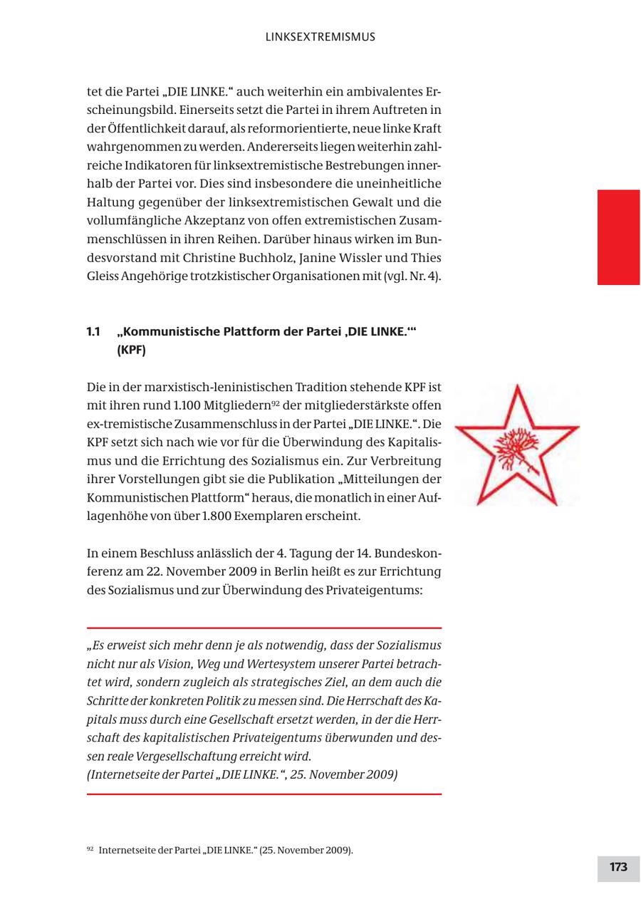 LINKSEXTREMISMUS tet die Partei "DIE LINKE." auch weiterhin ein ambivalentes Erscheinungsbild. Einerseits setzt die Partei in ihrem Auftreten in der Öffentlichkeit darauf, als reformorientierte, neue linke Kraft wahrgenommen zu werden. Andererseits liegen weiterhin zahlreiche Indikatoren für linksextremistische Bestrebungen innerhalb der Partei vor. Dies sind insbesondere die uneinheitliche Haltung gegenüber der linksextremistischen Gewalt und die vollumfängliche Akzeptanz von offen extremistischen Zusammenschlüssen in ihren Reihen. Darüber hinaus wirken im Bundesvorstand mit Christine Buchholz, Janine Wissler und Thies Gleiss Angehörige trotzkistischer Organisationen mit (vgl. Nr. 4). 1.1 "Kommunistische Plattform der Partei 'DIE LINKE.'" (KPF) Die in der marxistisch-leninistischen Tradition stehende KPF ist mit ihren rund 1.100 Mitgliedern92 der mitgliederstärkste offen ex-tremistische Zusammenschluss in der Partei "DIE LINKE.". Die KPF setzt sich nach wie vor für die Überwindung des Kapitalismus und die Errichtung des Sozialismus ein. Zur Verbreitung ihrer Vorstellungen gibt sie die Publikation "Mitteilungen der Kommunistischen Plattform" heraus, die monatlich in einer Auflagenhöhe von über 1.800 Exemplaren erscheint. In einem Beschluss anlässlich der 4. Tagung der 14. Bundeskonferenz am 22. November 2009 in Berlin heißt es zur Errichtung des Sozialismus und zur Überwindung des Privateigentums: "Es erweist sich mehr denn je als notwendig, dass der Sozialismus nicht nur als Vision, Weg und Wertesystem unserer Partei betrachtet wird, sondern zugleich als strategisches Ziel, an dem auch die Schritte der konkreten Politik zu messen sind. Die Herrschaft des Kapitals muss durch eine Gesellschaft ersetzt werden, in der die Herrschaft des kapitalistischen Privateigentums überwunden und dessen reale Vergesellschaftung erreicht wird. (Internetseite der Partei "DIE LINKE.", 25. November 2009) 92 Internetseite der Partei "DIE LINKE." (25. November 2009). 173