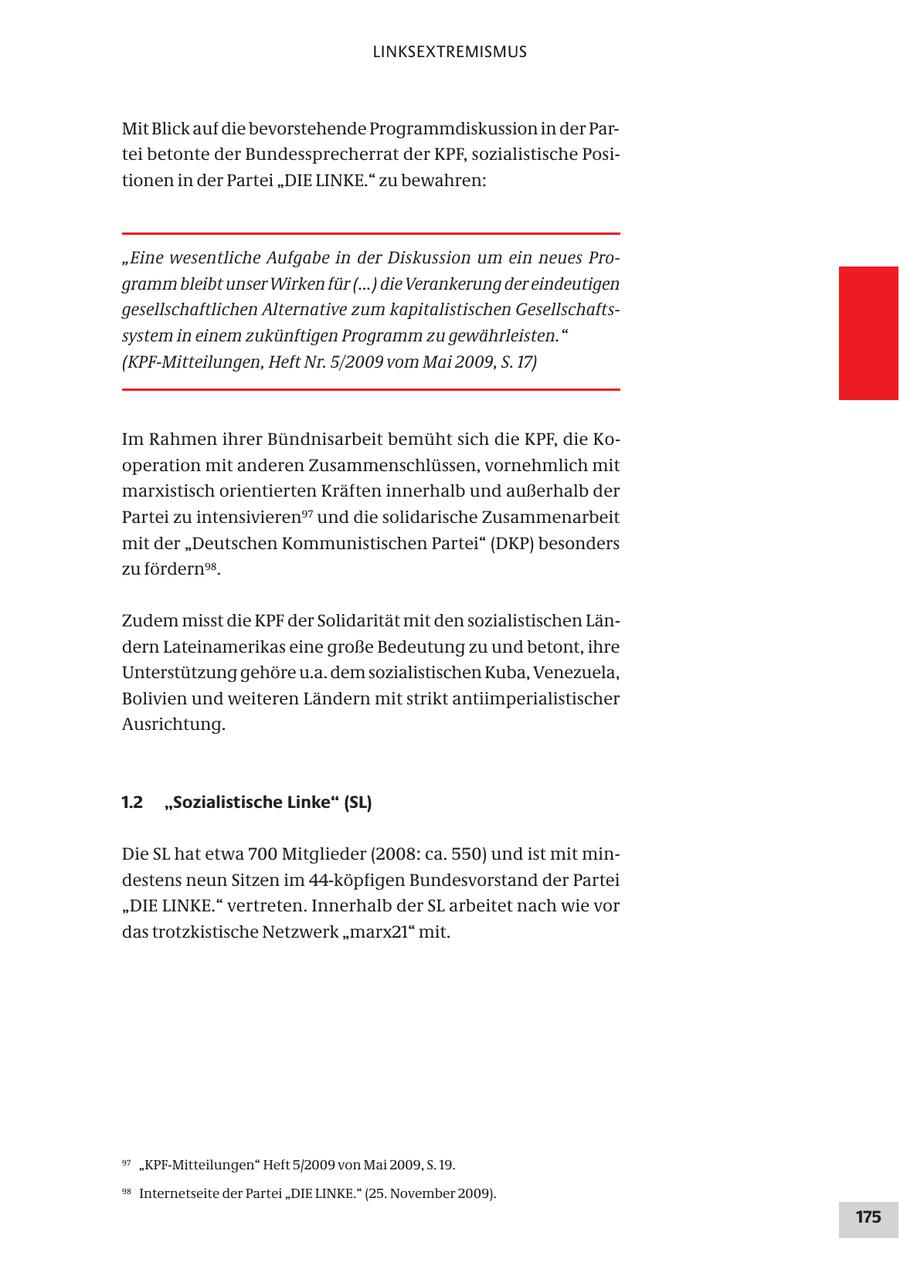 LINKSEXTREMISMUS Mit Blick auf die bevorstehende Programmdiskussion in der Partei betonte der Bundessprecherrat der KPF, sozialistische Positionen in der Partei "DIE LINKE." zu bewahren: "Eine wesentliche Aufgabe in der Diskussion um ein neues Programm bleibt unser Wirken für (...) die Verankerung der eindeutigen gesellschaftlichen Alternative zum kapitalistischen Gesellschaftssystem in einem zukünftigen Programm zu gewährleisten." (KPF-Mitteilungen, Heft Nr. 5/2009 vom Mai 2009, S. 17) Im Rahmen ihrer Bündnisarbeit bemüht sich die KPF, die Kooperation mit anderen Zusammenschlüssen, vornehmlich mit marxistisch orientierten Kräften innerhalb und außerhalb der Partei zu intensivieren97 und die solidarische Zusammenarbeit mit der "Deutschen Kommunistischen Partei" (DKP) besonders zu fördern98. Zudem misst die KPF der Solidarität mit den sozialistischen Ländern Lateinamerikas eine große Bedeutung zu und betont, ihre Unterstützung gehöre u.a. dem sozialistischen Kuba, Venezuela, Bolivien und weiteren Ländern mit strikt antiimperialistischer Ausrichtung. 1.2 "Sozialistische Linke" (SL) Die SL hat etwa 700 Mitglieder (2008: ca. 550) und ist mit mindestens neun Sitzen im 44-köpfigen Bundesvorstand der Partei "DIE LINKE." vertreten. Innerhalb der SL arbeitet nach wie vor das trotzkistische Netzwerk "marx21" mit. 97 "KPF-Mitteilungen" Heft 5/2009 von Mai 2009, S. 19. 98 Internetseite der Partei "DIE LINKE." (25. November 2009). 175