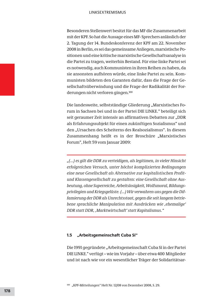 LINKSEXTREMISMUS Besonderen Stellenwert besitzt für das MF die Zusammenarbeit mit der KPF. So hat die Aussage eines MFSprechers anlässlich der 2. Tagung der 14. Bundeskonferenz der KPF am 22. November 2008 in Berlin, es sei das gemeinsame Anliegen, marxistische Positionen und eine kritische marxistische Gesellschaftsanalyse in die Partei zu tragen, weiterhin Bestand. Für eine linke Partei sei es notwendig, auch Kommunisten in ihren Reihen zu haben, da sie ansonsten aufhören würde, eine linke Partei zu sein. Kommunisten bildeten den Garanten dafür, dass die Frage der Gesellschaftsüberwindung und die Frage der Radikalität der Forderungen nicht verloren gingen.100 Die landesweite, selbstständige Gliederung "Marxistisches Forum in Sachsen bei und in der Partei DIE LINKE." beteiligt sich seit geraumer Zeit intensiv an affirmativen Debatten zur "DDR als Erfahrungssubjekt für einen zukünftigen Sozialismus" und den "Ursachen des Scheiterns des Realsozialismus". In diesem Zusammenhang heißt es in der Broschüre "Marxistisches Forum", Heft 59 vom Januar 2009: "(...) es gilt die DDR zu verteidigen, als legitimen, in vieler Hinsicht erfolgreichen Versuch, unter höchst komplizierten Bedingungen eine neue Gesellschaft als Alternative zur kapitalistischen Profitund Klassengesellschaft zu gestalten: eine Gesellschaft ohne Ausbeutung, ohne Superreiche, Arbeitslosigkeit, Wolfsmoral, Bildungsprivilegien und Kriegsgelüste. (...) Wir verwahren uns gegen die Diffamierung der DDR als Unrechtsstaat, gegen die seit langem betriebene sprachliche Manipulation mit Ausdrücken wie ,ehemalige' DDR statt DDR, ,Marktwirtschaft' statt Kapitalismus." 1.5 "Arbeitsgemeinschaft Cuba Si" Die 1991 gegründete "Arbeitsgemeinschaft Cuba Si in der Partei DIE LINKE." verfügt - wie im Vorjahr - über etwa 400 Mitglieder und ist nach wie vor ein wesentlicher Träger der Solidaritätsar100 "KPF-Mitteilungen" Heft Nr. 12/08 von Dezember 2008, S. 29. 178