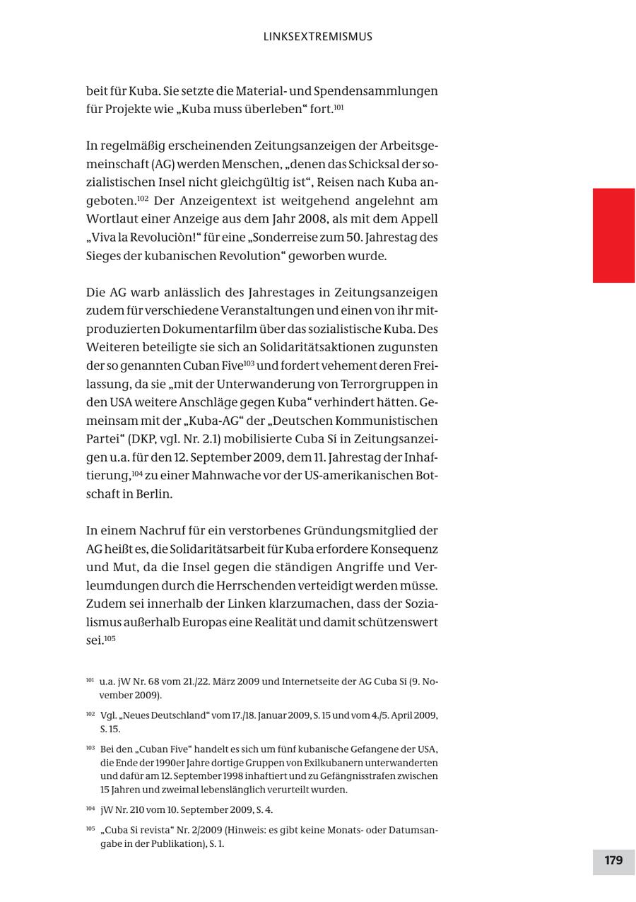 LINKSEXTREMISMUS beit für Kuba. Sie setzte die Materialund Spendensammlungen für Projekte wie "Kuba muss überleben" fort.101 In regelmäßig erscheinenden Zeitungsanzeigen der Arbeitsgemeinschaft (AG) werden Menschen, "denen das Schicksal der sozialistischen Insel nicht gleichgültig ist", Reisen nach Kuba angeboten.102 Der Anzeigentext ist weitgehend angelehnt am Wortlaut einer Anzeige aus dem Jahr 2008, als mit dem Appell "Viva la Revolucion!" für eine "Sonderreise zum 50. Jahrestag des Sieges der kubanischen Revolution" geworben wurde. Die AG warb anlässlich des Jahrestages in Zeitungsanzeigen zudem für verschiedene Veranstaltungen und einen von ihr mitproduzierten Dokumentarfilm über das sozialistische Kuba. Des Weiteren beteiligte sie sich an Solidaritätsaktionen zugunsten der so genannten Cuban Five103 und fordert vehement deren Freilassung, da sie "mit der Unterwanderung von Terrorgruppen in den USA weitere Anschläge gegen Kuba" verhindert hätten. Gemeinsam mit der "Kuba-AG" der "Deutschen Kommunistischen Partei" (DKP, vgl. Nr. 2.1) mobilisierte Cuba Si in Zeitungsanzeigen u.a. für den 12. September 2009, dem 11. Jahrestag der Inhaftierung,104 zu einer Mahnwache vor der US-amerikanischen Botschaft in Berlin. In einem Nachruf für ein verstorbenes Gründungsmitglied der AG heißt es, die Solidaritätsarbeit für Kuba erfordere Konsequenz und Mut, da die Insel gegen die ständigen Angriffe und Verleumdungen durch die Herrschenden verteidigt werden müsse. Zudem sei innerhalb der Linken klarzumachen, dass der Sozialismus außerhalb Europas eine Realität und damit schützenswert sei.105 101 u.a. jW Nr. 68 vom 21./22. März 2009 und Internetseite der AG Cuba Si (9. November 2009). 102 Vgl. "Neues Deutschland" vom 17./18. Januar 2009, S. 15 und vom 4./5. April 2009, S. 15. 103 Bei den "Cuban Five" handelt es sich um fünf kubanische Gefangene der USA, die Ende der 1990er Jahre dortige Gruppen von Exilkubanern unterwanderten und dafür am 12. September 1998 inhaftiert und zu Gefängnisstrafen zwischen 15 Jahren und zweimal lebenslänglich verurteilt wurden. 104 jW Nr. 210 vom 10. September 2009, S. 4. 105 "Cuba Si revista" Nr. 2/2009 (Hinweis: es gibt keine Monatsoder Datumsangabe in der Publikation), S. 1. 179