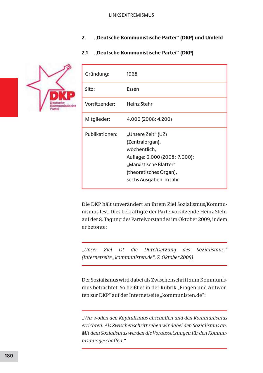 LINKSEXTREMISMUS 2. "Deutsche Kommunistische Partei" (DKP) und Umfeld 2.1 "Deutsche Kommunistische Partei" (DKP) Gründung: 1968 Sitz: Essen Vorsitzender: Heinz Stehr Mitglieder: 4.000 (2008: 4.200) Publikationen: "Unsere Zeit" (UZ) (Zentralorgan), wöchentlich, Auflage: 6.000 (2008: 7.000); "Marxistische Blätter" (theoretisches Organ), sechs Ausgaben im Jahr Die DKP hält unverändert an ihrem Ziel Sozialismus/Kommunismus fest. Dies bekräftigte der Parteivorsitzende Heinz Stehr auf der 8. Tagung des Parteivorstandes im Oktober 2009, indem er betonte: "Unser Ziel ist die Durchsetzung des Sozialismus." (Internetseite "kommunisten.de", 7. Oktober 2009) Der Sozialismus wird dabei als Zwischenschritt zum Kommunismus betrachtet. So heißt es in der Rubrik "Fragen und Antworten zur DKP" auf der Internetseite "kommunisten.de": "Wir wollen den Kapitalismus abschaffen und den Kommunismus errichten. Als Zwischenschritt sehen wir dabei den Sozialismus an. Mit dem Sozialismus werden die Voraussetzungen für den Kommunismus geschaffen." 180