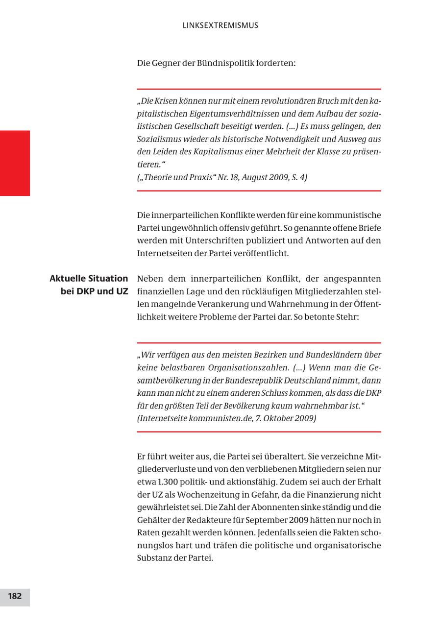 LINKSEXTREMISMUS Die Gegner der Bündnispolitik forderten: "Die Krisen können nur mit einem revolutionären Bruch mit den kapitalistischen Eigentumsverhältnissen und dem Aufbau der sozialistischen Gesellschaft beseitigt werden. (...) Es muss gelingen, den Sozialismus wieder als historische Notwendigkeit und Ausweg aus den Leiden des Kapitalismus einer Mehrheit der Klasse zu präsentieren." ("Theorie und Praxis" Nr. 18, August 2009, S. 4) Die innerparteilichen Konflikte werden für eine kommunistische Partei ungewöhnlich offensiv geführt. So genannte offene Briefe werden mit Unterschriften publiziert und Antworten auf den Internetseiten der Partei veröffentlicht. Aktuelle Situation Neben dem innerparteilichen Konflikt, der angespannten bei DKP und UZ finanziellen Lage und den rückläufigen Mitgliederzahlen stellen mangelnde Verankerung und Wahrnehmung in der Öffentlichkeit weitere Probleme der Partei dar. So betonte Stehr: "Wir verfügen aus den meisten Bezirken und Bundesländern über keine belastbaren Organisationszahlen. (...) Wenn man die Gesamtbevölkerung in der Bundesrepublik Deutschland nimmt, dann kann man nicht zu einem anderen Schluss kommen, als dass die DKP für den größten Teil der Bevölkerung kaum wahrnehmbar ist." (Internetseite kommunisten.de, 7. Oktober 2009) Er führt weiter aus, die Partei sei überaltert. Sie verzeichne Mitgliederverluste und von den verbliebenen Mitgliedern seien nur etwa 1.300 politikund aktionsfähig. Zudem sei auch der Erhalt der UZ als Wochenzeitung in Gefahr, da die Finanzierung nicht gewährleistet sei. Die Zahl der Abonnenten sinke ständig und die Gehälter der Redakteure für September 2009 hätten nur noch in Raten gezahlt werden können. Jedenfalls seien die Fakten schonungslos hart und träfen die politische und organisatorische Substanz der Partei. 182