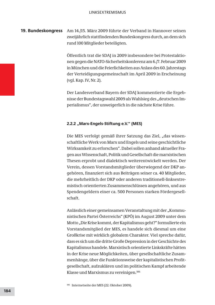 LINKSEXTREMISMUS 19. Bundeskongress Am 14./15. März 2009 führte der Verband in Hannover seinen zweijährlich stattfindenden Bundeskongress durch, an dem sich rund 100 Mitglieder beteiligten. Öffentlich trat die SDAJ in 2009 insbesondere bei Protestaktionen gegen die NATO-Sicherheitskonferenz am 6./7. Februar 2009 in München und die Feierlichkeiten aus Anlass des 60. Jahrestags der Verteidigungsgemeinschaft im April 2009 in Erscheinung (vgl. Kap. IV, Nr. 2). Der Landesverband Bayern der SDAJ kommentierte die Ergebnisse der Bundestagswahl 2009 als Wahlsieg des "deutschen Imperialismus", der unweigerlich in die nächste Krise führe. 2.2.2 "Marx-Engels-Stiftung e.V." (MES) Die MES verfolgt gemäß ihrer Satzung das Ziel, "das wissenschaftliche Werk von Marx und Engels und seine geschichtliche Wirksamkeit zu erforschen". Dabei sollen anhand aktueller Fragen aus Wissenschaft, Politik und Gesellschaft die marxistischen Thesen erprobt und dialektisch weiterentwickelt werden. Der Verein, dessen Vorstandsmitglieder überwiegend der DKP angehören, finanziert sich aus Beiträgen seiner ca. 40 Mitglieder, die mehrheitlich der DKP oder anderen traditionell-linksextremistisch orientierten Zusammenschlüssen angehören, und aus Spendengeldern einer ca. 500 Personen starken Fördergesellschaft. Anlässlich einer gemeinsamen Veranstaltung mit der "Kommunistischen Partei Österreichs" (KPÖ) im August 2009 unter dem Motto "Die Krise kommt, der Kapitalismus geht?" formulierte ein Vorstandsmitglied der MES, es handele sich diesmal um eine Großkrise mit wirklich globalem Charakter. Viel spreche dafür, dass es sich um die dritte Große Depression in der Geschichte des Kapitalismus handele. Marxistisch orientierte Linkskräfte hätten in der Krise neue Möglichkeiten, über gesellschaftliche Zusammenhänge, über die Funktionsweise der kapitalistischen Profitgesellschaft, aufzuklären und im politischen Kampf arbeitende Klasse und Marxismus zu vereinigen.106 106 Internetseite der MES (22. Oktober 2009). 184