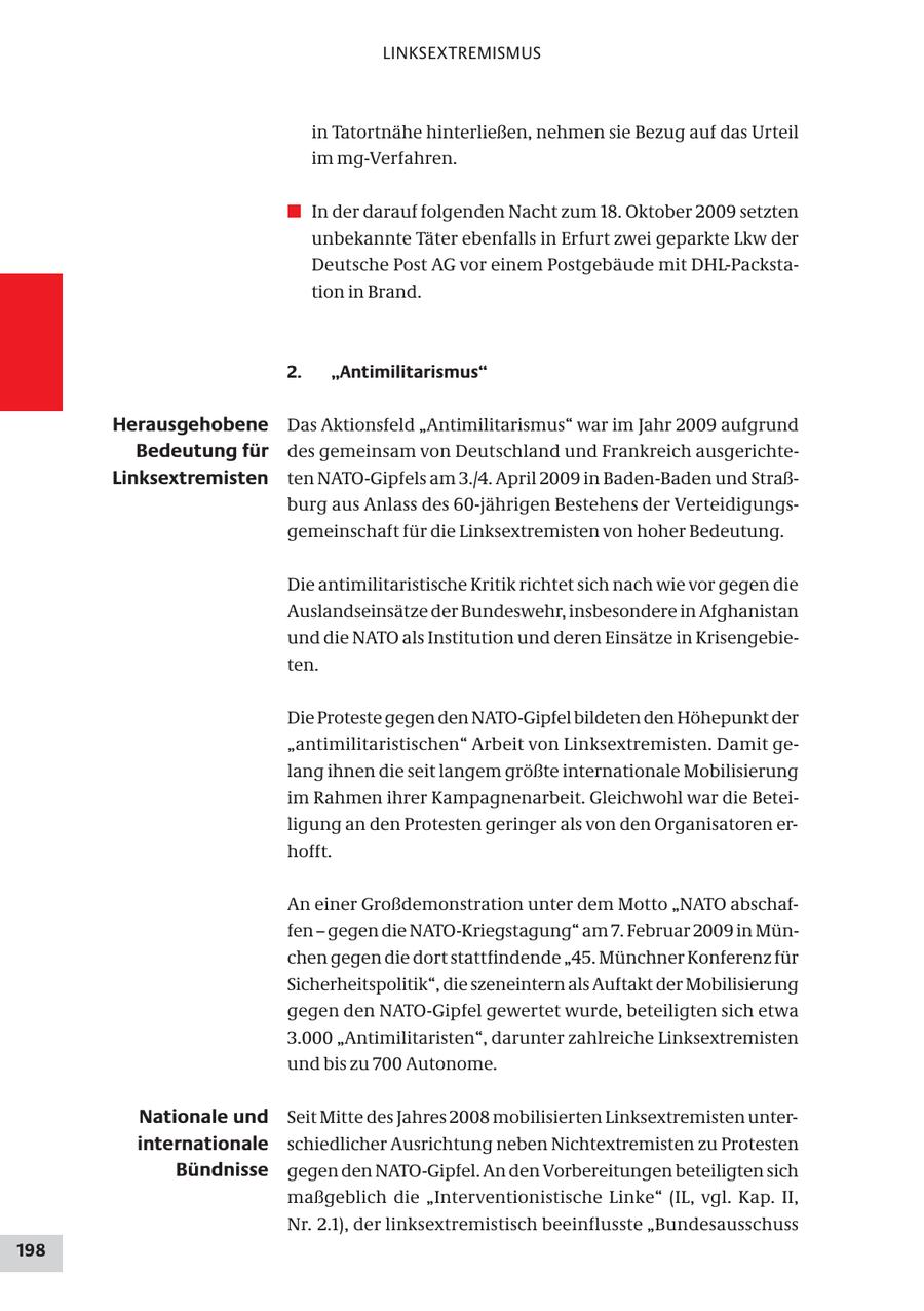 LINKSEXTREMISMUS in Tatortnähe hinterließen, nehmen sie Bezug auf das Urteil im mg-Verfahren. # In der darauf folgenden Nacht zum 18. Oktober 2009 setzten unbekannte Täter ebenfalls in Erfurt zwei geparkte Lkw der Deutsche Post AG vor einem Postgebäude mit DHL-Packstation in Brand. 2. "Antimilitarismus" Herausgehobene Das Aktionsfeld "Antimilitarismus" war im Jahr 2009 aufgrund Bedeutung für des gemeinsam von Deutschland und Frankreich ausgerichteLinksextremisten ten NATO-Gipfels am 3./4. April 2009 in Baden-Baden und Straßburg aus Anlass des 60-jährigen Bestehens der Verteidigungsgemeinschaft für die Linksextremisten von hoher Bedeutung. Die antimilitaristische Kritik richtet sich nach wie vor gegen die Auslandseinsätze der Bundeswehr, insbesondere in Afghanistan und die NATO als Institution und deren Einsätze in Krisengebieten. Die Proteste gegen den NATO-Gipfel bildeten den Höhepunkt der "antimilitaristischen" Arbeit von Linksextremisten. Damit gelang ihnen die seit langem größte internationale Mobilisierung im Rahmen ihrer Kampagnenarbeit. Gleichwohl war die Beteiligung an den Protesten geringer als von den Organisatoren erhofft. An einer Großdemonstration unter dem Motto "NATO abschaffen - gegen die NATO-Kriegstagung" am 7. Februar 2009 in München gegen die dort stattfindende "45. Münchner Konferenz für Sicherheitspolitik", die szeneintern als Auftakt der Mobilisierung gegen den NATO-Gipfel gewertet wurde, beteiligten sich etwa 3.000 "Antimilitaristen", darunter zahlreiche Linksextremisten und bis zu 700 Autonome. Nationale und Seit Mitte des Jahres 2008 mobilisierten Linksextremisten unterinternationale schiedlicher Ausrichtung neben Nichtextremisten zu Protesten Bündnisse gegen den NATO-Gipfel. An den Vorbereitungen beteiligten sich maßgeblich die "Interventionistische Linke" (IL, vgl. Kap. II, Nr. 2.1), der linksextremistisch beeinflusste "Bundesausschuss 198