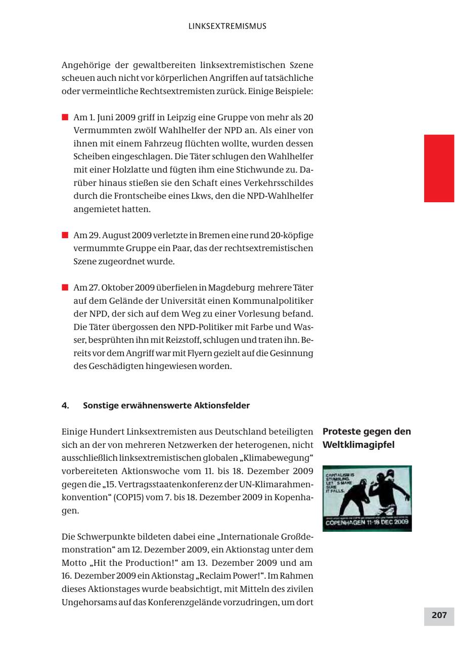 LINKSEXTREMISMUS Angehörige der gewaltbereiten linksextremistischen Szene scheuen auch nicht vor körperlichen Angriffen auf tatsächliche oder vermeintliche Rechtsextremisten zurück. Einige Beispiele: # Am 1. Juni 2009 griff in Leipzig eine Gruppe von mehr als 20 Vermummten zwölf Wahlhelfer der NPD an. Als einer von ihnen mit einem Fahrzeug flüchten wollte, wurden dessen Scheiben eingeschlagen. Die Täter schlugen den Wahlhelfer mit einer Holzlatte und fügten ihm eine Stichwunde zu. Darüber hinaus stießen sie den Schaft eines Verkehrsschildes durch die Frontscheibe eines Lkws, den die NPD-Wahlhelfer angemietet hatten. # Am 29. August 2009 verletzte in Bremen eine rund 20-köpfige vermummte Gruppe ein Paar, das der rechtsextremistischen Szene zugeordnet wurde. # Am 27. Oktober 2009 überfielen in Magdeburg mehrere Täter auf dem Gelände der Universität einen Kommunalpolitiker der NPD, der sich auf dem Weg zu einer Vorlesung befand. Die Täter übergossen den NPD-Politiker mit Farbe und Wasser, besprühten ihn mit Reizstoff, schlugen und traten ihn. Bereits vor dem Angriff war mit Flyern gezielt auf die Gesinnung des Geschädigten hingewiesen worden. 4. Sonstige erwähnenswerte Aktionsfelder Einige Hundert Linksextremisten aus Deutschland beteiligten Proteste gegen den sich an der von mehreren Netzwerken der heterogenen, nicht Weltklimagipfel ausschließlich linksextremistischen globalen "Klimabewegung" vorbereiteten Aktionswoche vom 11. bis 18. Dezember 2009 gegen die "15. Vertragsstaatenkonferenz der UN-Klimarahmenkonvention" (COP15) vom 7. bis 18. Dezember 2009 in Kopenhagen. Die Schwerpunkte bildeten dabei eine "Internationale Großdemonstration" am 12. Dezember 2009, ein Aktionstag unter dem Motto "Hit the Production!" am 13. Dezember 2009 und am 16. Dezember 2009 ein Aktionstag "Reclaim Power!". Im Rahmen dieses Aktionstages wurde beabsichtigt, mit Mitteln des zivilen Ungehorsams auf das Konferenzgelände vorzudringen, um dort 207