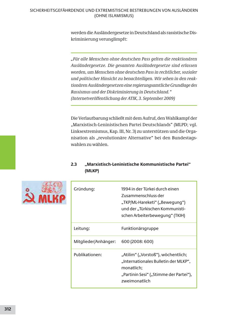 SICHERHEITSGEFÄHRDENDE UND EXTREMISTISCHE BESTREBUNGEN VON AUSLÄNDERN (OHNE ISLAMISMUS) werden die Ausländergesetze in Deutschland als rassistische Diskriminierung verunglimpft: "Für alle Menschen ohne deutschen Pass gelten die reaktionären Ausländergesetze. Die gesamten Ausländergesetze sind erlassen worden, um Menschen ohne deutschen Pass in rechtlicher, sozialer und politischer Hinsicht zu benachteiligen. Wir sehen in den reaktionären Ausländergesetzen eine regierungsamtliche Grundlage des Rassismus und der Diskriminierung in Deutschland." (Internetveröffentlichung der ATIK, 3. September 2009) Die Verlautbarung schließt mit dem Aufruf, den Wahlkampf der "Marxistisch-Leninistischen Partei Deutschlands" (MLPD; vgl. Linksextremismus, Kap. III, Nr. 3) zu unterstützen und die Organisation als "revolutionäre Alternative" bei den Bundestagswahlen zu wählen. 2.3 "Marxistisch-Leninistische Kommunistische Partei" (MLKP) Gründung: 1994 in der Türkei durch einen Zusammenschluss der "TKP/ML-Hareketi" ("Bewegung") und der "Türkischen Kommunistischen Arbeiterbewegung" (TKIH) Leitung: Funktionärsgruppe Mitglieder/Anhänger: 600 (2008: 600) Publikationen: "Atilim" ("Vorstoß"), wöchentlich; "Internationales Bulletin der MLKP", monatlich; "Partinin Sesi" ("Stimme der Partei"), zweimonatlich 312