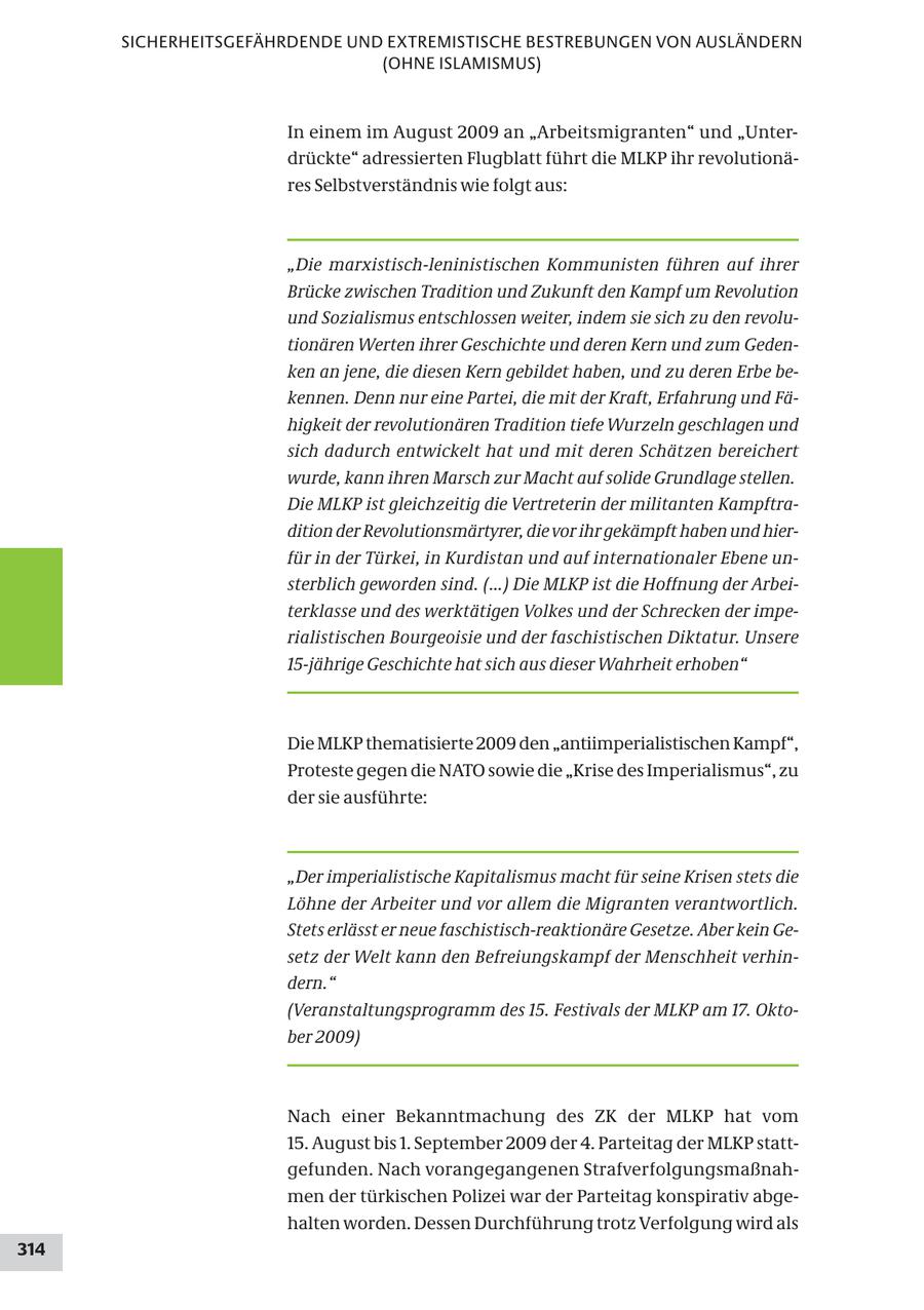 SICHERHEITSGEFÄHRDENDE UND EXTREMISTISCHE BESTREBUNGEN VON AUSLÄNDERN (OHNE ISLAMISMUS) In einem im August 2009 an "Arbeitsmigranten" und "Unterdrückte" adressierten Flugblatt führt die MLKP ihr revolutionäres Selbstverständnis wie folgt aus: "Die marxistisch-leninistischen Kommunisten führen auf ihrer Brücke zwischen Tradition und Zukunft den Kampf um Revolution und Sozialismus entschlossen weiter, indem sie sich zu den revolutionären Werten ihrer Geschichte und deren Kern und zum Gedenken an jene, die diesen Kern gebildet haben, und zu deren Erbe bekennen. Denn nur eine Partei, die mit der Kraft, Erfahrung und Fähigkeit der revolutionären Tradition tiefe Wurzeln geschlagen und sich dadurch entwickelt hat und mit deren Schätzen bereichert wurde, kann ihren Marsch zur Macht auf solide Grundlage stellen. Die MLKP ist gleichzeitig die Vertreterin der militanten Kampftradition der Revolutionsmärtyrer, die vor ihr gekämpft haben und hierfür in der Türkei, in Kurdistan und auf internationaler Ebene unsterblich geworden sind. (...) Die MLKP ist die Hoffnung der Arbeiterklasse und des werktätigen Volkes und der Schrecken der imperialistischen Bourgeoisie und der faschistischen Diktatur. Unsere 15-jährige Geschichte hat sich aus dieser Wahrheit erhoben" Die MLKP thematisierte 2009 den "antiimperialistischen Kampf", Proteste gegen die NATO sowie die "Krise des Imperialismus", zu der sie ausführte: "Der imperialistische Kapitalismus macht für seine Krisen stets die Löhne der Arbeiter und vor allem die Migranten verantwortlich. Stets erlässt er neue faschistisch-reaktionäre Gesetze. Aber kein Gesetz der Welt kann den Befreiungskampf der Menschheit verhindern." (Veranstaltungsprogramm des 15. Festivals der MLKP am 17. Oktober 2009) Nach einer Bekanntmachung des ZK der MLKP hat vom 15. August bis 1. September 2009 der 4. Parteitag der MLKP stattgefunden. Nach vorangegangenen Strafverfolgungsmaßnahmen der türkischen Polizei war der Parteitag konspirativ abgehalten worden. Dessen Durchführung trotz Verfolgung wird als 314