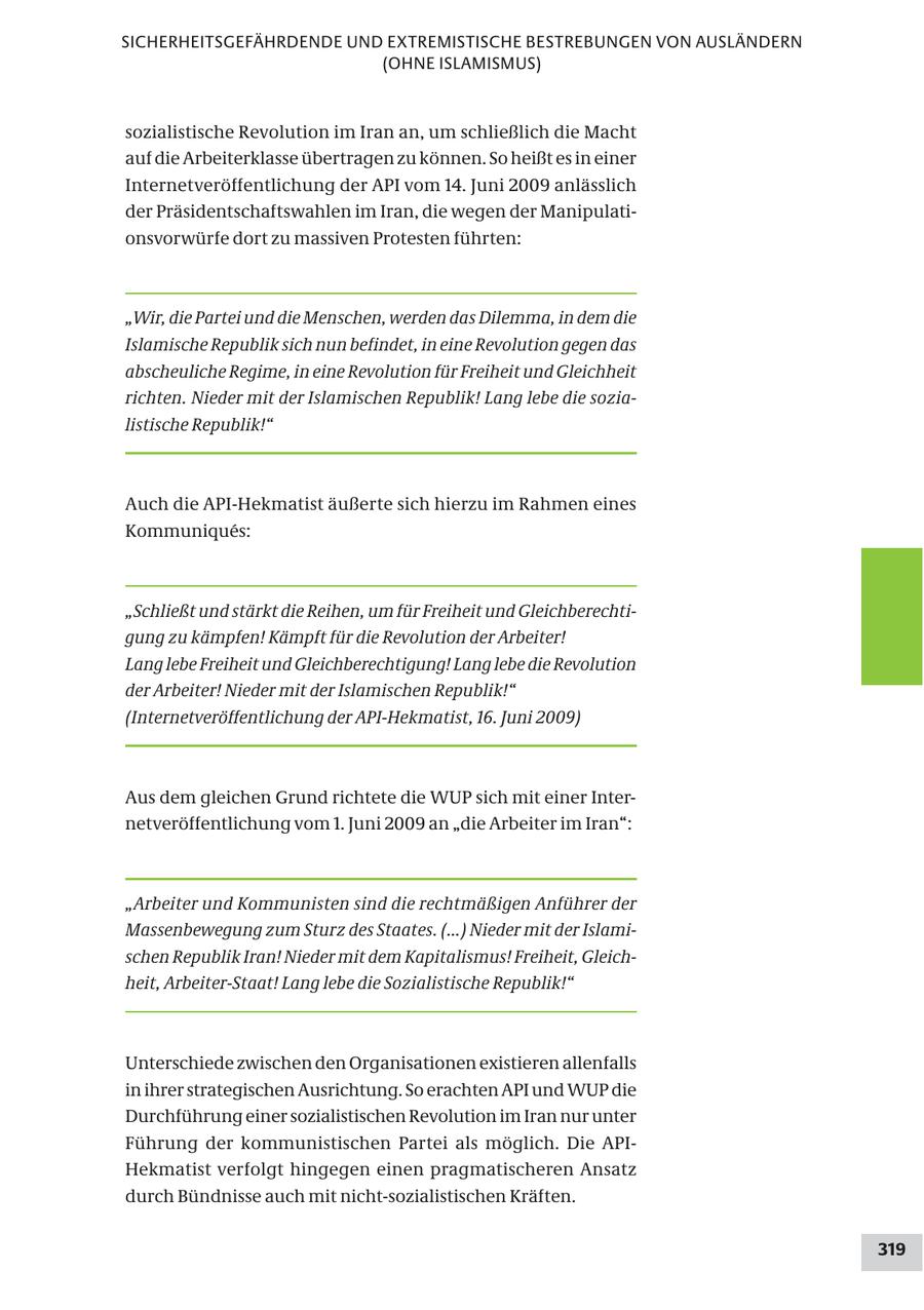 SICHERHEITSGEFÄHRDENDE UND EXTREMISTISCHE BESTREBUNGEN VON AUSLÄNDERN (OHNE ISLAMISMUS) sozialistische Revolution im Iran an, um schließlich die Macht auf die Arbeiterklasse übertragen zu können. So heißt es in einer Internetveröffentlichung der API vom 14. Juni 2009 anlässlich der Präsidentschaftswahlen im Iran, die wegen der Manipulationsvorwürfe dort zu massiven Protesten führten: "Wir, die Partei und die Menschen, werden das Dilemma, in dem die Islamische Republik sich nun befindet, in eine Revolution gegen das abscheuliche Regime, in eine Revolution für Freiheit und Gleichheit richten. Nieder mit der Islamischen Republik! Lang lebe die sozialistische Republik!" Auch die API-Hekmatist äußerte sich hierzu im Rahmen eines Kommuniques: "Schließt und stärkt die Reihen, um für Freiheit und Gleichberechtigung zu kämpfen! Kämpft für die Revolution der Arbeiter! Lang lebe Freiheit und Gleichberechtigung! Lang lebe die Revolution der Arbeiter! Nieder mit der Islamischen Republik!" (Internetveröffentlichung der API-Hekmatist, 16. Juni 2009) Aus dem gleichen Grund richtete die WUP sich mit einer Internetveröffentlichung vom 1. Juni 2009 an "die Arbeiter im Iran": "Arbeiter und Kommunisten sind die rechtmäßigen Anführer der Massenbewegung zum Sturz des Staates. (...) Nieder mit der Islamischen Republik Iran! Nieder mit dem Kapitalismus! Freiheit, Gleichheit, Arbeiter-Staat! Lang lebe die Sozialistische Republik!" Unterschiede zwischen den Organisationen existieren allenfalls in ihrer strategischen Ausrichtung. So erachten API und WUP die Durchführung einer sozialistischen Revolution im Iran nur unter Führung der kommunistischen Partei als möglich. Die APIHekmatist verfolgt hingegen einen pragmatischeren Ansatz durch Bündnisse auch mit nicht-sozialistischen Kräften. 319