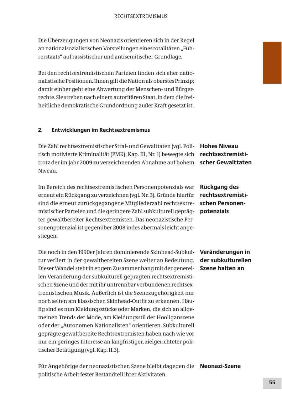 RECHTSEXTREMISMUS Die Überzeugungen von Neonazis orientieren sich in der Regel an nationalsozialistischen Vorstellungen eines totalitären "Führerstaats" auf rassistischer und antisemitischer Grundlage. Bei den rechtsextremistischen Parteien finden sich eher nationalistische Positionen. Ihnen gilt die Nation als oberstes Prinzip; damit einher geht eine Abwertung der Menschenund Bürgerrechte. Sie streben nach einem autoritären Staat, in dem die freiheitliche demokratische Grundordnung außer Kraft gesetzt ist. 2. Entwicklungen im Rechtsextremismus Die Zahl rechtsextremistischer Strafund Gewalttaten (vgl. PoliHohes Niveau tisch motivierte Kriminalität (PMK), Kap. III, Nr. 1) bewegte sich rechtsextremistitrotz der im Jahr 2009 zu verzeichnenden Abnahme auf hohem scher Gewalttaten Niveau. Im Bereich des rechtsextremistischen Personenpotenzials war Rückgang des erneut ein Rückgang zu verzeichnen (vgl. Nr. 3). Gründe hierfür rechtsextremistisind die erneut zurückgegangene Mitgliederzahl rechtsextreschen Personenmistischer Parteien und die geringere Zahl subkulturell geprägpotenzials ter gewaltbereiter Rechtsextremisten. Das neonazistische Personenpotenzial ist gegenüber 2008 indes abermals leicht angestiegen. Die noch in den 1990er Jahren dominierende Skinhead-SubkulVeränderungen in tur verliert in der gewaltbereiten Szene weiter an Bedeutung. der subkulturellen Dieser Wandel steht in engem Zusammenhang mit der generelSzene halten an len Veränderung der subkulturell geprägten rechtsextremistischen Szene und der mit ihr untrennbar verbundenen rechtsextremistischen Musik. Äußerlich ist die Szenezugehörigkeit nur noch selten am klassischen Skinhead-Outfit zu erkennen. Häufig sind es nun Kleidungsstücke oder Marken, die sich an allgemeinen Trends der Mode, am Kleidungsstil der Hooliganszene oder der "Autonomen Nationalisten" orientieren. Subkulturell geprägte gewaltbereite Rechtsextremisten haben nach wie vor nur ein geringes Interesse an langfristiger, zielgerichteter politischer Betätigung (vgl. Kap. II.3). Für Angehörige der neonazistischen Szene bleibt dagegen die Neonazi-Szene politische Arbeit fester Bestandteil ihrer Aktivitäten. 55
