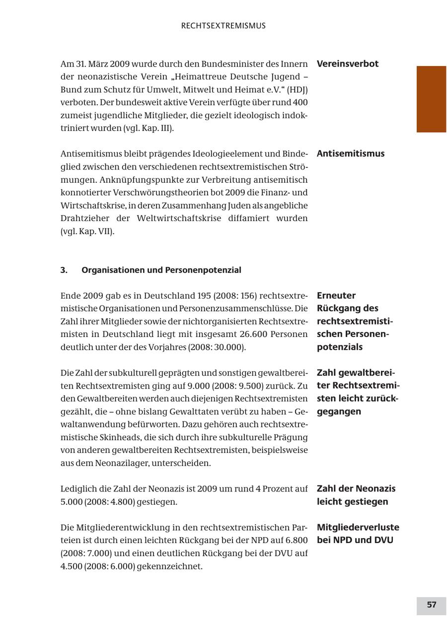 RECHTSEXTREMISMUS Am 31. März 2009 wurde durch den Bundesminister des Innern Vereinsverbot der neonazistische Verein "Heimattreue Deutsche Jugend - Bund zum Schutz für Umwelt, Mitwelt und Heimat e.V." (HDJ) verboten. Der bundesweit aktive Verein verfügte über rund 400 zumeist jugendliche Mitglieder, die gezielt ideologisch indoktriniert wurden (vgl. Kap. III). Antisemitismus bleibt prägendes Ideologieelement und BindeAntisemitismus glied zwischen den verschiedenen rechtsextremistischen Strömungen. Anknüpfungspunkte zur Verbreitung antisemitisch konnotierter Verschwörungstheorien bot 2009 die Finanzund Wirtschaftskrise, in deren Zusammenhang Juden als angebliche Drahtzieher der Weltwirtschaftskrise diffamiert wurden (vgl. Kap. VII). 3. Organisationen und Personenpotenzial Ende 2009 gab es in Deutschland 195 (2008: 156) rechtsextreErneuter mistische Organisationen und Personenzusammenschlüsse. Die Rückgang des Zahl ihrer Mitglieder sowie der nichtorganisierten Rechtsextrerechtsextremistimisten in Deutschland liegt mit insgesamt 26.600 Personen schen Personendeutlich unter der des Vorjahres (2008: 30.000). potenzials Die Zahl der subkulturell geprägten und sonstigen gewaltbereiZahl gewaltbereiten Rechtsextremisten ging auf 9.000 (2008: 9.500) zurück. Zu ter Rechtsextremiden Gewaltbereiten werden auch diejenigen Rechtsextremisten sten leicht zurückgezählt, die - ohne bislang Gewalttaten verübt zu haben - Gegegangen waltanwendung befürworten. Dazu gehören auch rechtsextremistische Skinheads, die sich durch ihre subkulturelle Prägung von anderen gewaltbereiten Rechtsextremisten, beispielsweise aus dem Neonazilager, unterscheiden. Lediglich die Zahl der Neonazis ist 2009 um rund 4 Prozent auf Zahl der Neonazis 5.000 (2008: 4.800) gestiegen. leicht gestiegen Die Mitgliederentwicklung in den rechtsextremistischen ParMitgliederverluste teien ist durch einen leichten Rückgang bei der NPD auf 6.800 bei NPD und DVU (2008: 7.000) und einen deutlichen Rückgang bei der DVU auf 4.500 (2008: 6.000) gekennzeichnet. 57