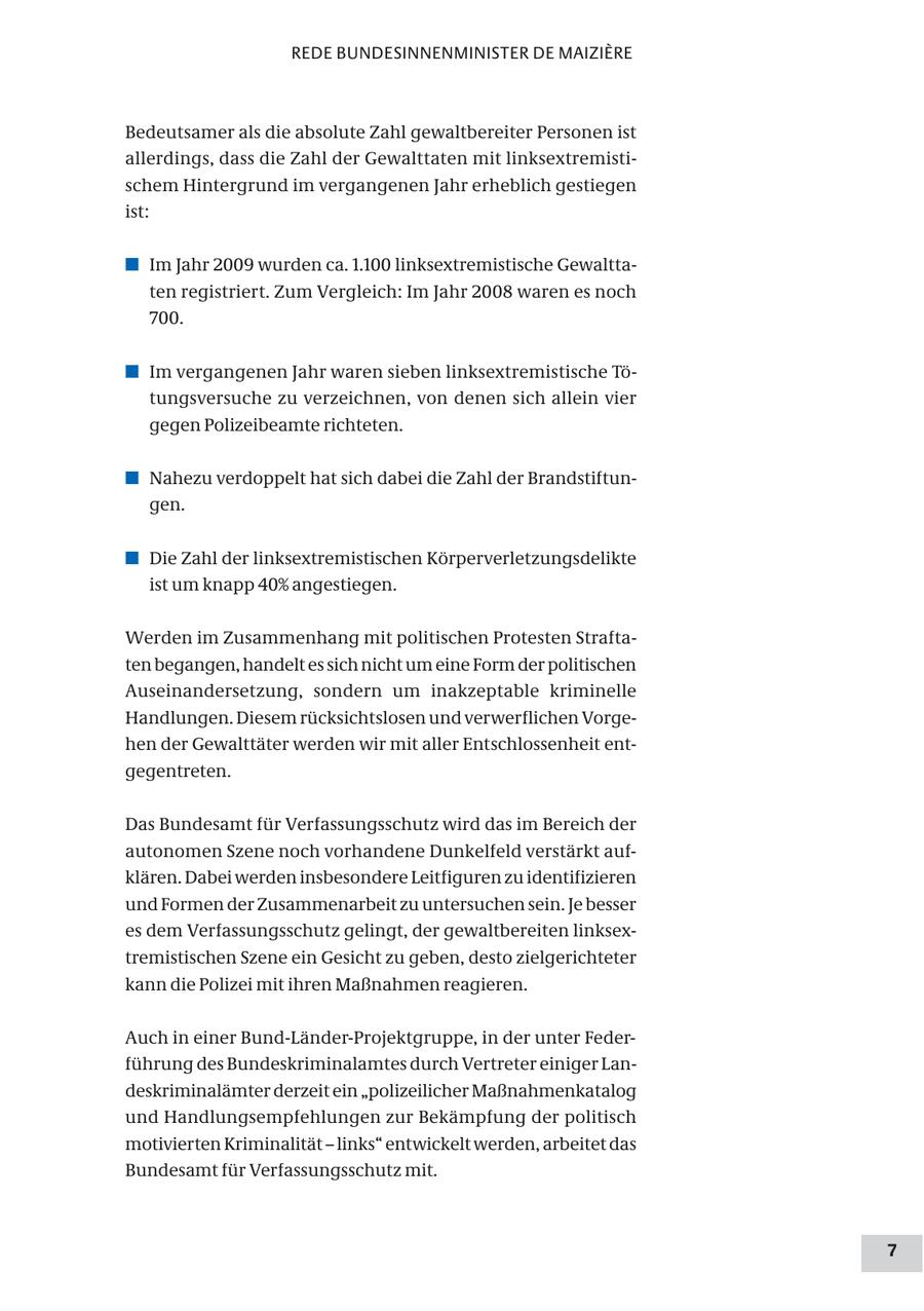REDE BUNDESINNENMINISTER DE MAIZIERE Bedeutsamer als die absolute Zahl gewaltbereiter Personen ist allerdings, dass die Zahl der Gewalttaten mit linksextremistischem Hintergrund im vergangenen Jahr erheblich gestiegen ist: # Im Jahr 2009 wurden ca. 1.100 linksextremistische Gewalttaten registriert. Zum Vergleich: Im Jahr 2008 waren es noch 700. # Im vergangenen Jahr waren sieben linksextremistische Tötungsversuche zu verzeichnen, von denen sich allein vier gegen Polizeibeamte richteten. # Nahezu verdoppelt hat sich dabei die Zahl der Brandstiftungen. # Die Zahl der linksextremistischen Körperverletzungsdelikte ist um knapp 40% angestiegen. Werden im Zusammenhang mit politischen Protesten Straftaten begangen, handelt es sich nicht um eine Form der politischen Auseinandersetzung, sondern um inakzeptable kriminelle Handlungen. Diesem rücksichtslosen und verwerflichen Vorgehen der Gewalttäter werden wir mit aller Entschlossenheit entgegentreten. Das Bundesamt für Verfassungsschutz wird das im Bereich der autonomen Szene noch vorhandene Dunkelfeld verstärkt aufklären. Dabei werden insbesondere Leitfiguren zu identifizieren und Formen der Zusammenarbeit zu untersuchen sein. Je besser es dem Verfassungsschutz gelingt, der gewaltbereiten linksextremistischen Szene ein Gesicht zu geben, desto zielgerichteter kann die Polizei mit ihren Maßnahmen reagieren. Auch in einer Bund-Länder-Projektgruppe, in der unter Federführung des Bundeskriminalamtes durch Vertreter einiger Landeskriminalämter derzeit ein "polizeilicher Maßnahmenkatalog und Handlungsempfehlungen zur Bekämpfung der politisch motivierten Kriminalität - links" entwickelt werden, arbeitet das Bundesamt für Verfassungsschutz mit. 7
