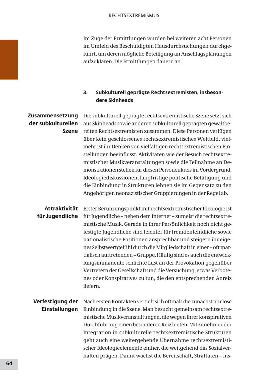 RECHTSEXTREMISMUS Im Zuge der Ermittlungen wurden bei weiteren acht Personen im Umfeld des Beschuldigten Hausdurchsuchungen durchgeführt, um deren mögliche Beteiligung an Anschlagsplanungen aufzuklären. Die Ermittlungen dauern an. 3. Subkulturell geprägte Rechtsextremisten, insbesondere Skinheads Zusammensetzung Die subkulturell geprägte rechtsextremistische Szene setzt sich der subkulturellen aus Skinheads sowie anderen subkulturell geprägten gewaltbeSzene reiten Rechtsextremisten zusammen. Diese Personen verfügen über kein geschlossenes rechtsextremistisches Weltbild, vielmehr ist ihr Denken von vielfältigen rechtsextremistischen Einstellungen beeinflusst. Aktivitäten wie der Besuch rechtsextremistischer Musikveranstaltungen sowie die Teilnahme an Demonstrationen stehen für diesen Personenkreis im Vordergrund. Ideologiediskussionen, langfristige politische Betätigung und die Einbindung in Strukturen lehnen sie im Gegensatz zu den Angehörigen neonazistischer Gruppierungen in der Regel ab. Attraktivität Erster Berührungspunkt mit rechtsextremistischer Ideologie ist für Jugendliche für Jugendliche - neben dem Internet - zumeist die rechtsextremistische Musik. Gerade in ihrer Persönlichkeit noch nicht gefestigte Jugendliche sind leichter für fremdenfeindliche sowie nationalistische Positionen ansprechbar und steigern ihr eigenes Selbstwertgefühl durch die Mitgliedschaft in einer - oft martialisch auftretenden - Gruppe. Häufig sind es auch die entwicklungsimmanente schlichte Lust an der Provokation gegenüber Vertretern der Gesellschaft und die Versuchung, etwas Verbotenes oder Konspiratives zu tun, die den entsprechenden Anreiz liefern. Verfestigung der Nach ersten Kontakten vertieft sich oftmals die zunächst nur lose Einstellungen Einbindung in die Szene. Man besucht gemeinsam rechtsextremistische Musikveranstaltungen, die wegen ihrer konspirativen Durchführung einen besonderen Reiz bieten. Mit zunehmender Integration in subkulturelle rechtsextremistische Strukturen geht auch eine weitergehende Übernahme rechtsextremistischer Ideologieelemente einher, die weitgehend das Sozialverhalten prägen. Damit wächst die Bereitschaft, Straftaten - ins64