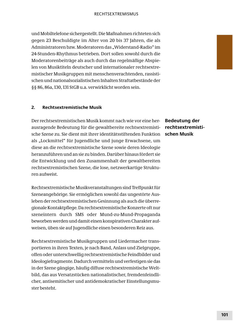RECHTSEXTREMISMUS und Mobiltelefone sichergestellt. Die Maßnahmen richteten sich gegen 23 Beschuldigte im Alter von 20 bis 37 Jahren, die als Administratoren bzw. Moderatoren das "Widerstand-Radio" im 24-Stunden-Rhythmus betrieben. Dort sollen sowohl durch die Moderatorenbeiträge als auch durch das regelmäßige Abspielen von Musiktiteln deutscher und internationaler rechtsextremistischer Musikgruppen mit menschenverachtenden, rassistischen und nationalsozialistischen Inhalten Straftatbestände der SSSS 86, 86a, 130, 131 StGB u.a. verwirklicht worden sein. 2. Rechtsextremistische Musik Der rechtsextremistischen Musik kommt nach wie vor eine herBedeutung der ausragende Bedeutung für die gewaltbereite rechtsextremistirechtsextremistische Szene zu. Sie dient mit ihrer identitätsstiftenden Funktion schen Musik als "Lockmittel" für Jugendliche und junge Erwachsene, um diese an die rechtsextremistische Szene sowie deren Ideologie heranzuführen und an sie zu binden. Darüber hinaus fördert sie die Entwicklung und den Zusammenhalt der gewaltbereiten rechtsextremistischen Szene, die lose, netzwerkartige Strukturen aufweist. Rechtsextremistische Musikveranstaltungen sind Treffpunkt für Szeneangehörige. Sie ermöglichen sowohl das ungestörte Ausleben der rechtsextremistischen Gesinnung als auch die überregionale Kontaktpflege. Da rechtsextremistische Konzerte oft nur szeneintern durch SMS oder Mund-zu-Mund-Propaganda beworben werden und damit einen konspirativen Charakter aufweisen, üben sie auf Jugendliche einen besonderen Reiz aus. Rechtsextremistische Musikgruppen und Liedermacher transportieren in ihren Texten, je nach Band, Anlass und Zielgruppe, offen oder unterschwellig rechtsextremistische Feindbilder und Ideologiefragmente. Dadurch vermitteln und verfestigen sie das in der Szene gängige, häufig diffuse rechtsextremistische Weltbild, das aus Versatzstücken nationalistischer, fremdenfeindlicher, antisemitischer und antidemokratischer Einstellungsmuster besteht. 101
