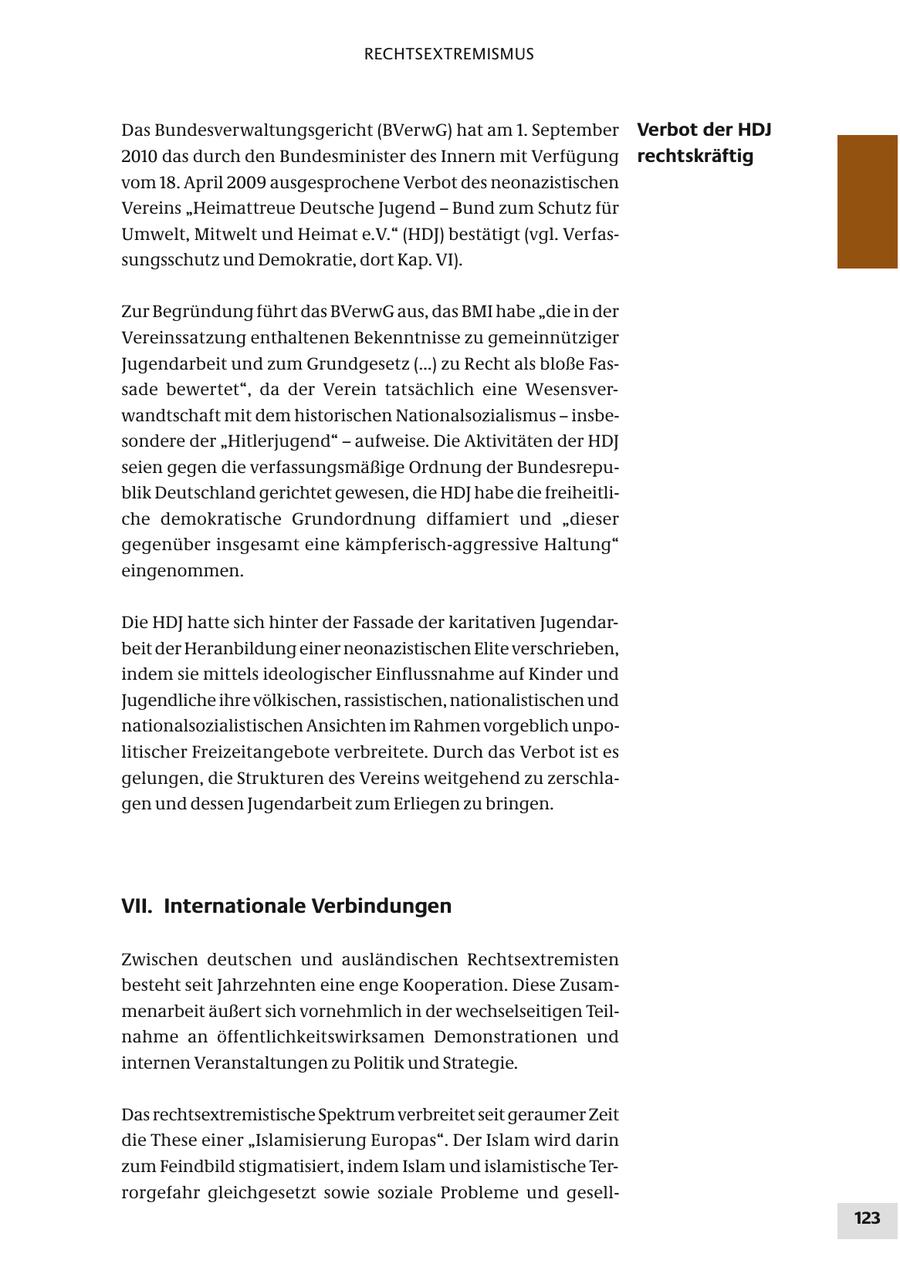 RECHTSEXTREMISMUS Das Bundesverwaltungsgericht (BVerwG) hat am 1. September Verbot der HDJ 2010 das durch den Bundesminister des Innern mit Verfügung rechtskräftig vom 18. April 2009 ausgesprochene Verbot des neonazistischen Vereins "Heimattreue Deutsche Jugend - Bund zum Schutz für Umwelt, Mitwelt und Heimat e.V." (HDJ) bestätigt (vgl. Verfassungsschutz und Demokratie, dort Kap. VI). Zur Begründung führt das BVerwG aus, das BMI habe "die in der Vereinssatzung enthaltenen Bekenntnisse zu gemeinnütziger Jugendarbeit und zum Grundgesetz (...) zu Recht als bloße Fassade bewertet", da der Verein tatsächlich eine Wesensverwandtschaft mit dem historischen Nationalsozialismus - insbesondere der "Hitlerjugend" - aufweise. Die Aktivitäten der HDJ seien gegen die verfassungsmäßige Ordnung der Bundesrepublik Deutschland gerichtet gewesen, die HDJ habe die freiheitliche demokratische Grundordnung diffamiert und "dieser gegenüber insgesamt eine kämpferisch-aggressive Haltung" eingenommen. Die HDJ hatte sich hinter der Fassade der karitativen Jugendarbeit der Heranbildung einer neonazistischen Elite verschrieben, indem sie mittels ideologischer Einflussnahme auf Kinder und Jugendliche ihre völkischen, rassistischen, nationalistischen und nationalsozialistischen Ansichten im Rahmen vorgeblich unpolitischer Freizeitangebote verbreitete. Durch das Verbot ist es gelungen, die Strukturen des Vereins weitgehend zu zerschlagen und dessen Jugendarbeit zum Erliegen zu bringen. VII. Internationale Verbindungen Zwischen deutschen und ausländischen Rechtsextremisten besteht seit Jahrzehnten eine enge Kooperation. Diese Zusammenarbeit äußert sich vornehmlich in der wechselseitigen Teilnahme an öffentlichkeitswirksamen Demonstrationen und internen Veranstaltungen zu Politik und Strategie. Das rechtsextremistische Spektrum verbreitet seit geraumer Zeit die These einer "Islamisierung Europas". Der Islam wird darin zum Feindbild stigmatisiert, indem Islam und islamistische Terrorgefahr gleichgesetzt sowie soziale Probleme und gesell123