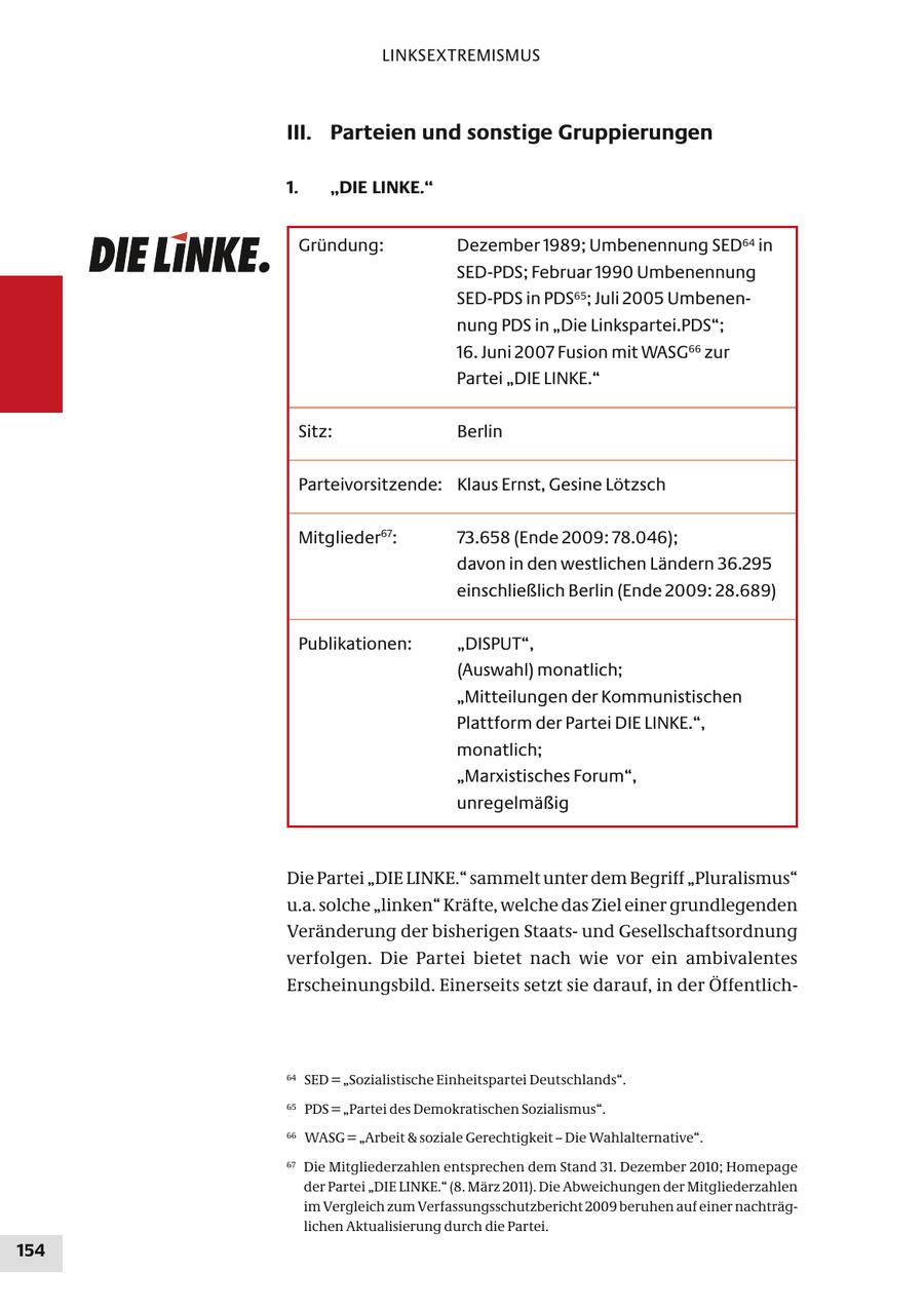 LINKSEXTREMISMUS III. Parteien und sonstige Gruppierungen 1. "DIE LINKE." Gründung: Dezember 1989; Umbenennung SED64 in SED-PDS; Februar 1990 Umbenennung SED-PDS in PDS65; Juli 2005 Umbenennung PDS in "Die Linkspartei.PDS"; 16. Juni 2007 Fusion mit WASG66 zur Partei "DIE LINKE." Sitz: Berlin Parteivorsitzende: Klaus Ernst, Gesine Lötzsch Mitglieder67: 73.658 (Ende 2009: 78.046); davon in den westlichen Ländern 36.295 einschließlich Berlin (Ende 2009: 28.689) Publikationen: "DISPUT", (Auswahl) monatlich; "Mitteilungen der Kommunistischen Plattform der Partei DIE LINKE.", monatlich; "Marxistisches Forum", unregelmäßig Die Partei "DIE LINKE." sammelt unter dem Begriff "Pluralismus" u.a. solche "linken" Kräfte, welche das Ziel einer grundlegenden Veränderung der bisherigen Staatsund Gesellschaftsordnung verfolgen. Die Partei bietet nach wie vor ein ambivalentes Erscheinungsbild. Einerseits setzt sie darauf, in der Öffentlich64 SED = "Sozialistische Einheitspartei Deutschlands". 65 PDS = "Partei des Demokratischen Sozialismus". 66 WASG = "Arbeit & soziale Gerechtigkeit - Die Wahlalternative". 67 Die Mitgliederzahlen entsprechen dem Stand 31. Dezember 2010; Homepage der Partei "DIE LINKE." (8. März 2011). Die Abweichungen der Mitgliederzahlen im Vergleich zum Verfassungsschutzbericht 2009 beruhen auf einer nachträglichen Aktualisierung durch die Partei. 154