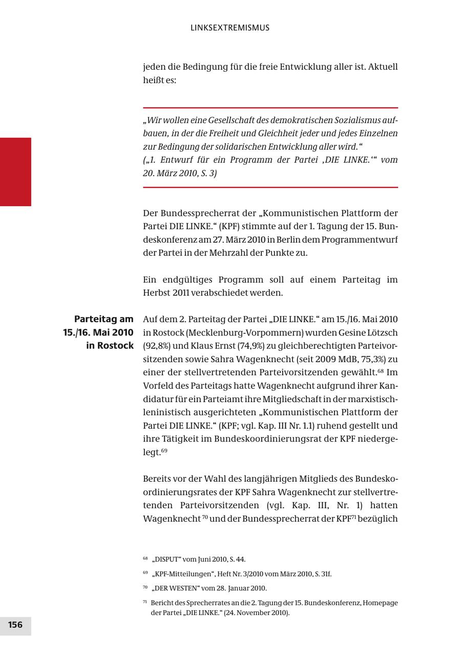 LINKSEXTREMISMUS jeden die Bedingung für die freie Entwicklung aller ist. Aktuell heißt es: "Wir wollen eine Gesellschaft des demokratischen Sozialismus aufbauen, in der die Freiheit und Gleichheit jeder und jedes Einzelnen zur Bedingung der solidarischen Entwicklung aller wird." ("1. Entwurf für ein Programm der Partei ,DIE LINKE.'" vom 20. März 2010, S. 3) Der Bundessprecherrat der "Kommunistischen Plattform der Partei DIE LINKE." (KPF) stimmte auf der 1. Tagung der 15. Bundeskonferenz am 27. März 2010 in Berlin dem Programmentwurf der Partei in der Mehrzahl der Punkte zu. Ein endgültiges Programm soll auf einem Parteitag im Herbst 2011 verabschiedet werden. Parteitag am Auf dem 2. Parteitag der Partei "DIE LINKE." am 15./16. Mai 2010 15./16. Mai 2010 in Rostock (Mecklenburg-Vorpommern) wurden Gesine Lötzsch in Rostock (92,8%) und Klaus Ernst (74,9%) zu gleichberechtigten Parteivorsitzenden sowie Sahra Wagenknecht (seit 2009 MdB, 75,3%) zu einer der stellvertretenden Parteivorsitzenden gewählt.68 Im Vorfeld des Parteitags hatte Wagenknecht aufgrund ihrer Kandidatur für ein Parteiamt ihre Mitgliedschaft in der marxistischleninistisch ausgerichteten "Kommunistischen Plattform der Partei DIE LINKE." (KPF; vgl. Kap. III Nr. 1.1) ruhend gestellt und ihre Tätigkeit im Bundeskoordinierungsrat der KPF niedergelegt.69 Bereits vor der Wahl des langjährigen Mitglieds des Bundeskoordinierungsrates der KPF Sahra Wagenknecht zur stellvertretenden Parteivorsitzenden (vgl. Kap. III, Nr. 1) hatten Wagenknecht 70 und der Bundessprecherrat der KPF71 bezüglich 68 "DISPUT" vom Juni 2010, S. 44. 69 "KPF-Mitteilungen", Heft Nr. 3/2010 vom März 2010, S. 31f. 70 "DER WESTEN" vom 28. Januar 2010. 71 Bericht des Sprecherrates an die 2. Tagung der 15. Bundeskonferenz, Homepage der Partei "DIE LINKE." (24. November 2010). 156