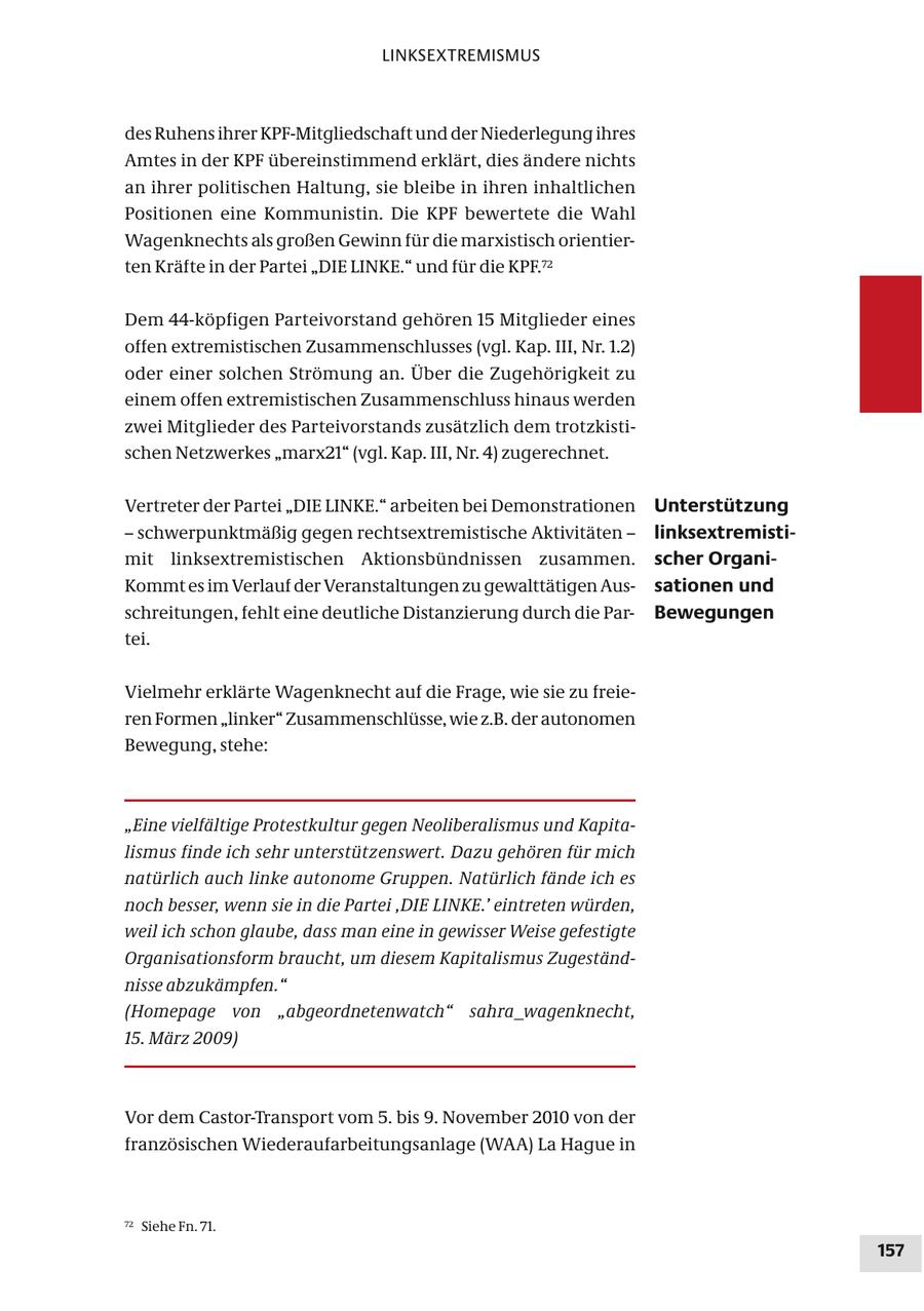LINKSEXTREMISMUS des Ruhens ihrer KPF-Mitgliedschaft und der Niederlegung ihres Amtes in der KPF übereinstimmend erklärt, dies ändere nichts an ihrer politischen Haltung, sie bleibe in ihren inhaltlichen Positionen eine Kommunistin. Die KPF bewertete die Wahl Wagenknechts als großen Gewinn für die marxistisch orientierten Kräfte in der Partei "DIE LINKE." und für die KPF.72 Dem 44-köpfigen Parteivorstand gehören 15 Mitglieder eines offen extremistischen Zusammenschlusses (vgl. Kap. III, Nr. 1.2) oder einer solchen Strömung an. Über die Zugehörigkeit zu einem offen extremistischen Zusammenschluss hinaus werden zwei Mitglieder des Parteivorstands zusätzlich dem trotzkistischen Netzwerkes "marx21" (vgl. Kap. III, Nr. 4) zugerechnet. Vertreter der Partei "DIE LINKE." arbeiten bei Demonstrationen Unterstützung - schwerpunktmäßig gegen rechtsextremistische Aktivitäten - linksextremistimit linksextremistischen Aktionsbündnissen zusammen. scher OrganiKommt es im Verlauf der Veranstaltungen zu gewalttätigen Aussationen und schreitungen, fehlt eine deutliche Distanzierung durch die ParBewegungen tei. Vielmehr erklärte Wagenknecht auf die Frage, wie sie zu freieren Formen "linker" Zusammenschlüsse, wie z.B. der autonomen Bewegung, stehe: "Eine vielfältige Protestkultur gegen Neoliberalismus und Kapitalismus finde ich sehr unterstützenswert. Dazu gehören für mich natürlich auch linke autonome Gruppen. Natürlich fände ich es noch besser, wenn sie in die Partei ,DIE LINKE.' eintreten würden, weil ich schon glaube, dass man eine in gewisser Weise gefestigte Organisationsform braucht, um diesem Kapitalismus Zugeständnisse abzukämpfen." (Homepage von "abgeordnetenwatch" sahra_wagenknecht, 15. März 2009) Vor dem Castor-Transport vom 5. bis 9. November 2010 von der französischen Wiederaufarbeitungsanlage (WAA) La Hague in 72 Siehe Fn. 71. 157