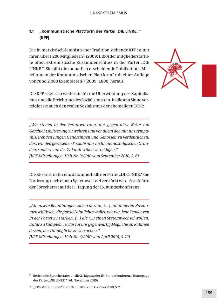 LINKSEXTREMISMUS 1.1 "Kommunistische Plattform der Partei ,DIE LINKE.'" (KPF) Die in marxistisch-leninistischer Tradition stehende KPF ist mit ihren über 1.200 Mitgliedern77 (2009: 1.100) der mitgliederstärkste offen extremistische Zusammenschluss in der Partei "DIE LINKE.". Sie gibt die monatlich erscheinende Publikation "Mitteilungen der Kommunistischen Plattform" mit einer Auflage von rund 2.000 Exemplaren78 (2009: 1.800) heraus. Die KPF setzt sich weiterhin für die Überwindung des Kapitalismus und die Errichtung des Sozialismus ein. In diesem Sinne verteidigt sie auch den realen Sozialismus der ehemaligen DDR: "Wir stehen in der Verantwortung, uns gegen diese Kette von Geschichtsklitterung zu wehren und vor allem den mit uns sympathisierenden jungen Genossinnen und Genossen zu verdeutlichen, dass wir den gewesenen Sozialismus nicht aus nostalgischen Gründen, sondern um der Zukunft willen verteidigen." (KPF-Mitteilungen, Heft Nr. 9/2010 vom September 2010, S. 6) Die KPF tritt dafür ein, dass innerhalb der Partei "DIE LINKE." die Forderung nach einem Systemwechsel verstärkt wird. So erklärte der Sprecherrat auf der 1. Tagung der 15. Bundeskonferenz: "All unsere Bemühungen zielen darauf, (...) mit anderen Zusammenschlüssen, die partiell ähnliches wollen wie wir, jene Tendenzen in der Partei zu stärken, (...) die (...) einen Systemwechsel wollen. Dafür zu kämpfen, ist das für uns gegenwärtig Mögliche im Rahmen dessen, das Unmögliche zu versuchen." (KPF-Mitteilungen, Heft Nr. 4/2010 vom April 2010, S. 12) 77 Bericht des Sprecherrates an die 2. Tagung der 15. Bundeskonferenz, Homepage der Partei "DIE LINKE." (24. November 2010). 78 "KPF-Mitteilungen" Heft Nr. 10/2010 vom Oktober 2010, S. 2. 159