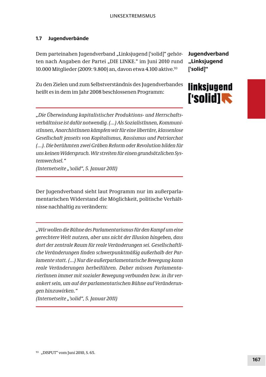 LINKSEXTREMISMUS 1.7 Jugendverbände Dem parteinahen Jugendverband "Linksjugend ['solid]" gehörJugendverband ten nach Angaben der Partei "DIE LINKE." im Juni 2010 rund "Linksjugend 10.000 Mitglieder (2009: 9.800) an, davon etwa 4.100 aktive.93 ['solid]" Zu den Zielen und zum Selbstverständnis des Jugendverbandes heißt es in dem im Jahr 2008 beschlossenen Programm: "Die Überwindung kapitalistischer Produktionsund Herrschaftsverhältnisse ist dafür notwendig. (...) Als SozialistInnen, KommunistInnen, AnarchistInnen kämpfen wir für eine libertäre, klassenlose Gesellschaft jenseits von Kapitalismus, Rassismus und Patriarchat (...). Die berühmten zwei Gräben Reform oder Revolution bilden für uns keinen Widerspruch. Wir streiten für einen grundsätzlichen Systemwechsel." (Internetseite "'solid", 5. Januar 2011) Der Jugendverband sieht laut Programm nur im außerparlamentarischen Widerstand die Möglichkeit, politische Verhältnisse nachhaltig zu verändern: "Wir wollen die Bühne des Parlamentarismus für den Kampf um eine gerechtere Welt nutzen, aber uns nicht der Illusion hingeben, dass dort der zentrale Raum für reale Veränderungen sei. Gesellschaftliche Veränderungen finden schwerpunktmäßig außerhalb der Parlamente statt. (...) Nur die außerparlamentarische Bewegung kann reale Veränderungen herbeiführen. Daher müssen ParlamentarierInnen immer mit sozialer Bewegung verbunden bzw. in ihr verankert sein, um auf der parlamentarischen Bühne auf Veränderungen hinzuwirken." (Internetseite "'solid", 5. Januar 2011) 93 "DISPUT" vom Juni 2010, S. 65. 167