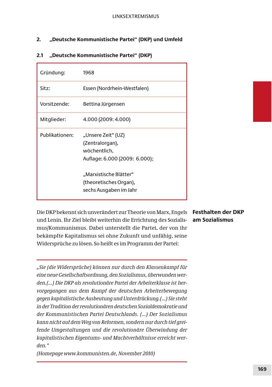 LINKSEXTREMISMUS 2. "Deutsche Kommunistische Partei" (DKP) und Umfeld 2.1 "Deutsche Kommunistische Partei" (DKP) Gründung: 1968 Sitz: Essen (Nordrhein-Westfalen) Vorsitzende: Bettina Jürgensen Mitglieder: 4.000 (2009: 4.000) Publikationen: "Unsere Zeit" (UZ) (Zentralorgan), wöchentlich, Auflage: 6.000 (2009: 6.000); "Marxistische Blätter" (theoretisches Organ), sechs Ausgaben im Jahr Die DKP bekennt sich unverändert zur Theorie von Marx, Engels Festhalten der DKP und Lenin. Ihr Ziel bleibt weiterhin die Errichtung des Sozialisam Sozialismus mus/Kommunismus. Dabei unterstellt die Partei, der von ihr bekämpfte Kapitalismus sei ohne Zukunft und unfähig, seine Widersprüche zu lösen. So heißt es im Programm der Partei: "Sie (die Widersprüche) können nur durch den Klassenkampf für eine neue Gesellschaftsordnung, den Sozialismus, überwunden werden.(...) Die DKP als revolutionäre Partei der Arbeiterklasse ist hervorgegangen aus dem Kampf der deutschen Arbeiterbewegung gegen kapitalistische Ausbeutung und Unterdrückung.(...) Sie steht in der Tradition der revolutionären deutschen Sozialdemokratie und der Kommunistischen Partei Deutschlands. (...) Der Sozialismus kann nicht auf dem Weg von Reformen, sondern nur durch tief greifende Umgestaltungen und die revolutionäre Überwindung der kapitalistischen Eigentumsund Machtverhältnisse erreicht werden." (Homepage www.kommunisten.de, November 2010) 169