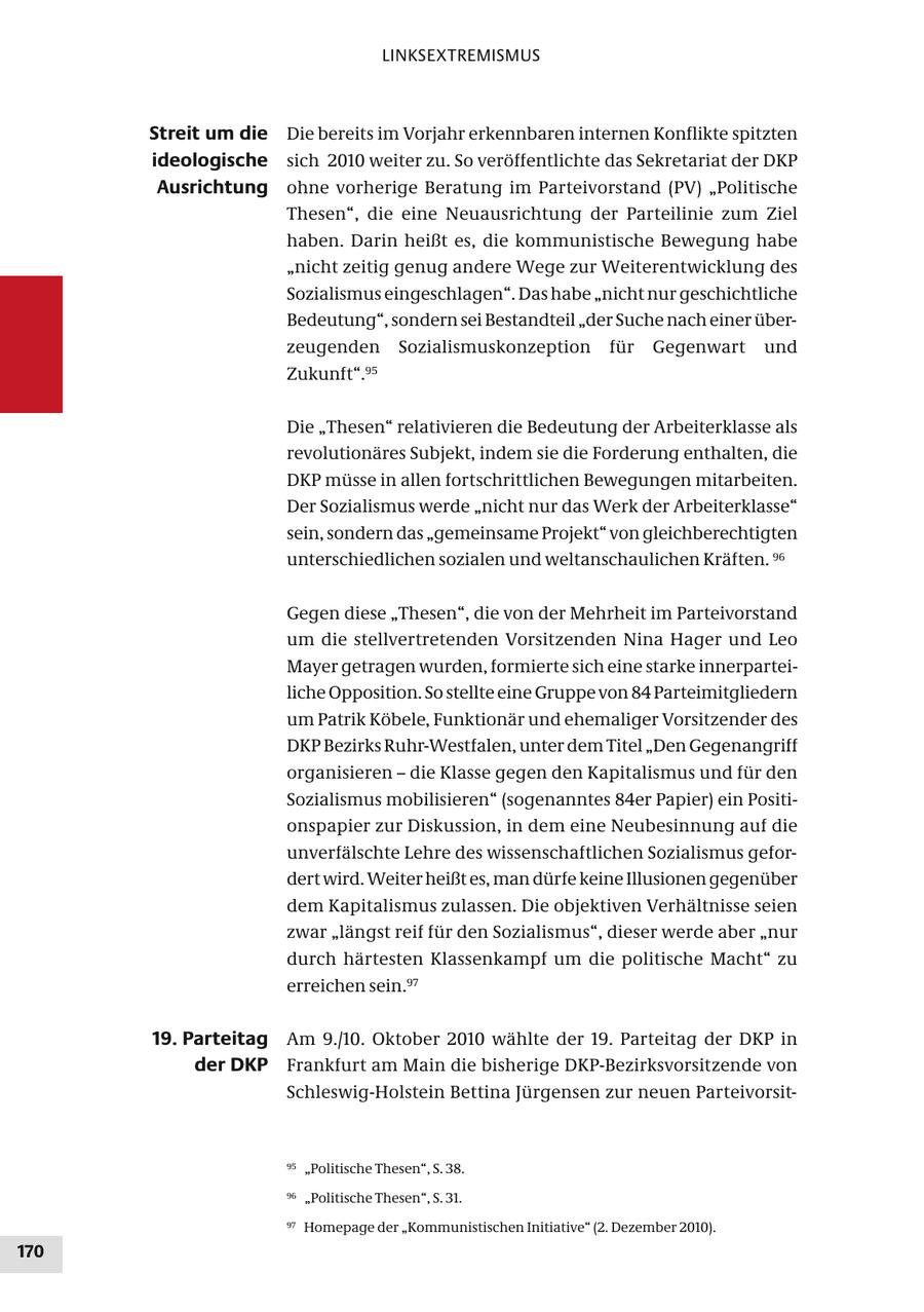 LINKSEXTREMISMUS Streit um die Die bereits im Vorjahr erkennbaren internen Konflikte spitzten ideologische sich 2010 weiter zu. So veröffentlichte das Sekretariat der DKP Ausrichtung ohne vorherige Beratung im Parteivorstand (PV) "Politische Thesen", die eine Neuausrichtung der Parteilinie zum Ziel haben. Darin heißt es, die kommunistische Bewegung habe "nicht zeitig genug andere Wege zur Weiterentwicklung des Sozialismus eingeschlagen". Das habe "nicht nur geschichtliche Bedeutung", sondern sei Bestandteil "der Suche nach einer überzeugenden Sozialismuskonzeption für Gegenwart und Zukunft".95 Die "Thesen" relativieren die Bedeutung der Arbeiterklasse als revolutionäres Subjekt, indem sie die Forderung enthalten, die DKP müsse in allen fortschrittlichen Bewegungen mitarbeiten. Der Sozialismus werde "nicht nur das Werk der Arbeiterklasse" sein, sondern das "gemeinsame Projekt" von gleichberechtigten unterschiedlichen sozialen und weltanschaulichen Kräften. 96 Gegen diese "Thesen", die von der Mehrheit im Parteivorstand um die stellvertretenden Vorsitzenden Nina Hager und Leo Mayer getragen wurden, formierte sich eine starke innerparteiliche Opposition. So stellte eine Gruppe von 84 Parteimitgliedern um Patrik Köbele, Funktionär und ehemaliger Vorsitzender des DKP Bezirks Ruhr-Westfalen, unter dem Titel "Den Gegenangriff organisieren - die Klasse gegen den Kapitalismus und für den Sozialismus mobilisieren" (sogenanntes 84er Papier) ein Positionspapier zur Diskussion, in dem eine Neubesinnung auf die unverfälschte Lehre des wissenschaftlichen Sozialismus gefordert wird. Weiter heißt es, man dürfe keine Illusionen gegenüber dem Kapitalismus zulassen. Die objektiven Verhältnisse seien zwar "längst reif für den Sozialismus", dieser werde aber "nur durch härtesten Klassenkampf um die politische Macht" zu erreichen sein.97 19. Parteitag Am 9./10. Oktober 2010 wählte der 19. Parteitag der DKP in der DKP Frankfurt am Main die bisherige DKP-Bezirksvorsitzende von Schleswig-Holstein Bettina Jürgensen zur neuen Parteivorsit95 "Politische Thesen", S. 38. 96 "Politische Thesen", S. 31. 97 Homepage der "Kommunistischen Initiative" (2. Dezember 2010). 170