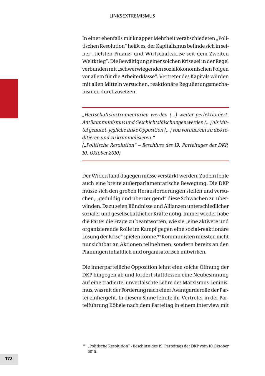 LINKSEXTREMISMUS In einer ebenfalls mit knapper Mehrheit verabschiedeten "Politischen Resolution" heißt es, der Kapitalismus befinde sich in seiner "tiefsten Finanzund Wirtschaftskrise seit dem Zweiten Weltkrieg". Die Bewältigung einer solchen Krise sei in der Regel verbunden mit "schwerwiegenden sozialökonomischen Folgen vor allem für die Arbeiterklasse". Vertreter des Kapitals würden mit allen Mitteln versuchen, reaktionäre Regulierungsmechanismen durchzusetzen: "Herrschaftsinstrumentarien werden (...) weiter perfektioniert. Antikommunismus und Geschichtsfälschungen werden (...) als Mittel genutzt, jegliche linke Opposition (...) von vornherein zu diskreditieren und zu kriminalisieren." ("Politische Resolution" - Beschluss des 19. Parteitages der DKP, 10. Oktober 2010) Der Widerstand dagegen müsse verstärkt werden. Zudem fehle auch eine breite außerparlamentarische Bewegung. Die DKP müsse sich den großen Herausforderungen stellen und versuchen, "geduldig und überzeugend" diese Schwächen zu überwinden. Dazu seien Bündnisse und Allianzen unterschiedlicher sozialer und gesellschaftlicher Kräfte nötig. Immer wieder habe die Partei die Frage zu beantworten, wie sie "eine aktivere und organisierende Rolle im Kampf gegen eine sozial-reaktionäre Lösung der Krise" spielen könne.99 Kommunisten müssten nicht nur sichtbar an Aktionen teilnehmen, sondern bereits an den Planungen inhaltlich und organisatorisch mitwirken. Die innerparteiliche Opposition lehnt eine solche Öffnung der DKP hingegen ab und fordert stattdessen eine Neubesinnung auf eine tradierte, unverfälschte Lehre des Marxismus-Leninismus, was mit der Forderung nach einer Avantgarderolle der Partei einhergeht. In diesem Sinne lehnte ihr Vertreter in der Parteiführung Köbele nach dem Parteitag in einem Interview mit 99 "Politische Resolution" - Beschluss des 19. Parteitags der DKP vom 10.Oktober 2010. 172