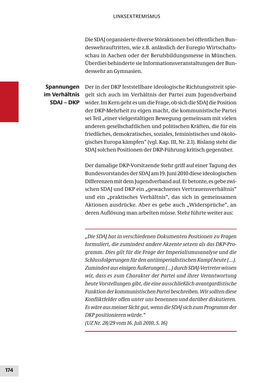 LINKSEXTREMISMUS Die SDAJ organisierte diverse Störaktionen bei öffentlichen Bundeswehrauftritten, wie z.B. anlässlich der Euregio Wirtschaftsschau in Aachen oder der Berufsbildungsmesse in München. Überdies behinderte sie Informationsveranstaltungen der Bundeswehr an Gymnasien. Spannungen Der in der DKP feststellbare ideologische Richtungsstreit spieim Verhältnis gelt sich auch im Verhältnis der Partei zum Jugendverband SDAJ - DKP wider. Im Kern geht es um die Frage, ob sich die SDAJ die Position der DKP-Mehrheit zu eigen macht, die kommunistische Partei sei Teil "einer vielgestaltigen Bewegung gemeinsam mit vielen anderen gesellschaftlichen und politischen Kräften, die für ein friedliches, demokratisches, soziales, feministisches und ökologisches Europa kämpfen" (vgl. Kap. III, Nr. 2.1). Bislang steht die SDAJ solchen Positionen der DKP-Führung kritisch gegenüber. Der damalige DKP-Vorsitzende Stehr griff auf einer Tagung des Bundesvorstandes der SDAJ am 19. Juni 2010 diese ideologischen Differenzen mit dem Jugendverband auf. Er betonte, es gebe zwischen SDAJ und DKP ein "gewachsenes Vertrauensverhältnis" und ein "praktisches Verhältnis", das sich in gemeinsamen Aktionen ausdrücke. Aber es gebe auch "Widersprüche", an deren Auflösung man arbeiten müsse. Stehr führte weiter aus: "Die SDAJ hat in verschiedenen Dokumenten Positionen zu Fragen formuliert, die zumindest andere Akzente setzen als das DKP-Programm. Dies gilt für die Frage der Imperialismusanalyse und die Schlussfolgerungen für den antiimperialistischen Kampf heute (...). Zumindest aus einigen Äußerungen (...) durch SDAJ-Vertreter wissen wir, dass es zum Charakter der Partei und ihrer Verantwortung heute Vorstellungen gibt, die eine ausschließlich avantgardistische Funktion der kommunistischen Partei beschreiben. Wir sollten diese Konfliktfelder offen unter uns benennen und darüber diskutieren. Es wäre aus meiner Sicht gut, wenn die SDAJ sich zum Programm der DKP positionieren würde." (UZ Nr. 28/29 vom 16. Juli 2010, S. 16) 174