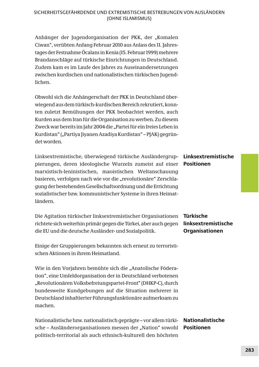 SICHERHEITSGEFÄHRDENDE UND EXTREMISTISCHE BESTREBUNGEN VON AUSLÄNDERN (OHNE ISLAMISMUS) Anhänger der Jugendorganisation der PKK, der "Komalen Ciwan", verübten Anfang Februar 2010 aus Anlass des 11. Jahrestages der Festnahme Öcalans in Kenia (15. Februar 1999) mehrere Brandanschläge auf türkische Einrichtungen in Deutschland. Zudem kam es im Laufe des Jahres zu Auseinandersetzungen zwischen kurdischen und nationalistischen türkischen Jugendlichen. Obwohl sich die Anhängerschaft der PKK in Deutschland überwiegend aus dem türkisch-kurdischen Bereich rekrutiert, konnten zuletzt Bemühungen der PKK beobachtet werden, auch Kurden aus dem Iran für die Organisation zu werben. Zu diesem Zweck war bereits im Jahr 2004 die "Partei für ein freies Leben in Kurdistan" ("Partiya Jiyanen Azadiya Kurdistan" - PJAK) gegründet worden. Linksextremistische, überwiegend türkische AusländergrupLinksextremistische pierungen, deren ideologische Wurzeln zumeist auf einer Positionen marxistisch-leninistischen, maoistischen Weltanschauung basieren, verfolgen nach wie vor die "revolutionäre" Zerschlagung der bestehenden Gesellschaftsordnung und die Errichtung sozialistischer bzw. kommunistischer Systeme in ihren Heimatländern. Die Agitation türkischer linksextremistischer Organisationen Türkische richtete sich weiterhin primär gegen die Türkei, aber auch gegen linksextremistische die EU und die deutsche Ausländerund Sozialpolitik. Organisationen Einige der Gruppierungen bekannten sich erneut zu terroristischen Aktionen in ihrem Heimatland. Wie in den Vorjahren bemühte sich die "Anatolische Föderation", eine Umfeldorganisation der in Deutschland verbotenen "Revolutionären Volksbefreiungspartei-Front" (DHKP-C), durch bundesweite Kundgebungen auf die Situation mehrerer in Deutschland inhaftierter Führungsfunktionäre aufmerksam zu machen. Nationalistische bzw. nationalistisch geprägte - vor allem türkiNationalistische sche - Ausländerorganisationen messen der "Nation" sowohl Positionen politisch-territorial als auch ethnisch-kulturell den höchsten 283