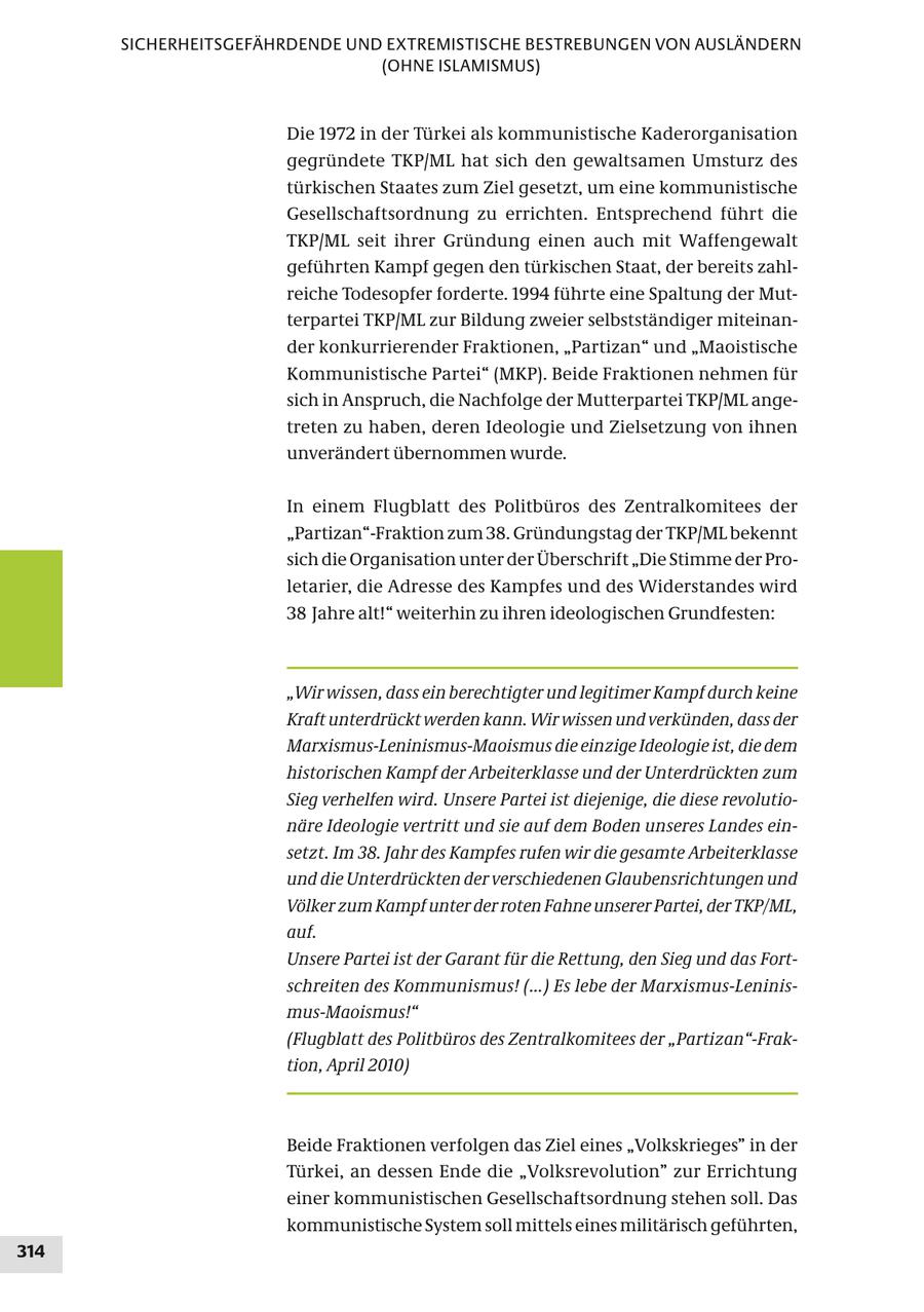 SICHERHEITSGEFÄHRDENDE UND EXTREMISTISCHE BESTREBUNGEN VON AUSLÄNDERN (OHNE ISLAMISMUS) Die 1972 in der Türkei als kommunistische Kaderorganisation gegründete TKP/ML hat sich den gewaltsamen Umsturz des türkischen Staates zum Ziel gesetzt, um eine kommunistische Gesellschaftsordnung zu errichten. Entsprechend führt die TKP/ML seit ihrer Gründung einen auch mit Waffengewalt geführten Kampf gegen den türkischen Staat, der bereits zahlreiche Todesopfer forderte. 1994 führte eine Spaltung der Mutterpartei TKP/ML zur Bildung zweier selbstständiger miteinander konkurrierender Fraktionen, "Partizan" und "Maoistische Kommunistische Partei" (MKP). Beide Fraktionen nehmen für sich in Anspruch, die Nachfolge der Mutterpartei TKP/ML angetreten zu haben, deren Ideologie und Zielsetzung von ihnen unverändert übernommen wurde. In einem Flugblatt des Politbüros des Zentralkomitees der "Partizan"-Fraktion zum 38. Gründungstag der TKP/ML bekennt sich die Organisation unter der Überschrift "Die Stimme der Proletarier, die Adresse des Kampfes und des Widerstandes wird 38 Jahre alt!" weiterhin zu ihren ideologischen Grundfesten: "Wir wissen, dass ein berechtigter und legitimer Kampf durch keine Kraft unterdrückt werden kann. Wir wissen und verkünden, dass der Marxismus-Leninismus-Maoismus die einzige Ideologie ist, die dem historischen Kampf der Arbeiterklasse und der Unterdrückten zum Sieg verhelfen wird. Unsere Partei ist diejenige, die diese revolutionäre Ideologie vertritt und sie auf dem Boden unseres Landes einsetzt. Im 38. Jahr des Kampfes rufen wir die gesamte Arbeiterklasse und die Unterdrückten der verschiedenen Glaubensrichtungen und Völker zum Kampf unter der roten Fahne unserer Partei, der TKP/ML, auf. Unsere Partei ist der Garant für die Rettung, den Sieg und das Fortschreiten des Kommunismus! (...) Es lebe der Marxismus-Leninismus-Maoismus!" (Flugblatt des Politbüros des Zentralkomitees der "Partizan"-Fraktion, April 2010) Beide Fraktionen verfolgen das Ziel eines "Volkskrieges" in der Türkei, an dessen Ende die "Volksrevolution" zur Errichtung einer kommunistischen Gesellschaftsordnung stehen soll. Das kommunistische System soll mittels eines militärisch geführten, 314