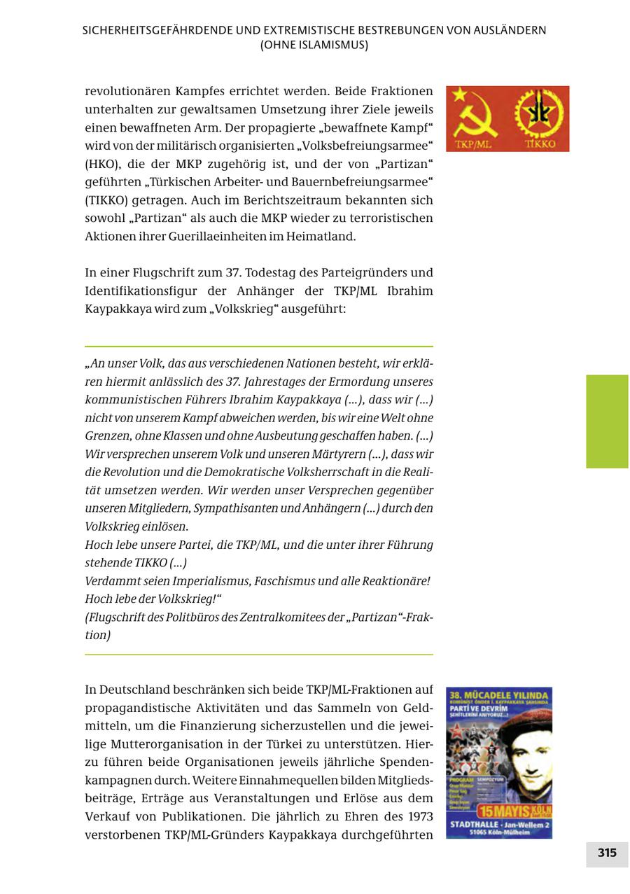 SICHERHEITSGEFÄHRDENDE UND EXTREMISTISCHE BESTREBUNGEN VON AUSLÄNDERN (OHNE ISLAMISMUS) revolutionären Kampfes errichtet werden. Beide Fraktionen unterhalten zur gewaltsamen Umsetzung ihrer Ziele jeweils einen bewaffneten Arm. Der propagierte "bewaffnete Kampf" wird von der militärisch organisierten "Volksbefreiungsarmee" (HKO), die der MKP zugehörig ist, und der von "Partizan" geführten "Türkischen Arbeiterund Bauernbefreiungsarmee" (TIKKO) getragen. Auch im Berichtszeitraum bekannten sich sowohl "Partizan" als auch die MKP wieder zu terroristischen Aktionen ihrer Guerillaeinheiten im Heimatland. In einer Flugschrift zum 37. Todestag des Parteigründers und Identifikationsfigur der Anhänger der TKP/ML Ibrahim Kaypakkaya wird zum "Volkskrieg" ausgeführt: "An unser Volk, das aus verschiedenen Nationen besteht, wir erklären hiermit anlässlich des 37. Jahrestages der Ermordung unseres kommunistischen Führers Ibrahim Kaypakkaya (...), dass wir (...) nicht von unserem Kampf abweichen werden, bis wir eine Welt ohne Grenzen, ohne Klassen und ohne Ausbeutung geschaffen haben. (...) Wir versprechen unserem Volk und unseren Märtyrern (...), dass wir die Revolution und die Demokratische Volksherrschaft in die Realität umsetzen werden. Wir werden unser Versprechen gegenüber unseren Mitgliedern, Sympathisanten und Anhängern (...) durch den Volkskrieg einlösen. Hoch lebe unsere Partei, die TKP/ML, und die unter ihrer Führung stehende TIKKO (...) Verdammt seien Imperialismus, Faschismus und alle Reaktionäre! Hoch lebe der Volkskrieg!" (Flugschrift des Politbüros des Zentralkomitees der "Partizan"-Fraktion) In Deutschland beschränken sich beide TKP/ML-Fraktionen auf propagandistische Aktivitäten und das Sammeln von Geldmitteln, um die Finanzierung sicherzustellen und die jeweilige Mutterorganisation in der Türkei zu unterstützen. Hierzu führen beide Organisationen jeweils jährliche Spendenkampagnen durch. Weitere Einnahmequellen bilden Mitgliedsbeiträge, Erträge aus Veranstaltungen und Erlöse aus dem Verkauf von Publikationen. Die jährlich zu Ehren des 1973 verstorbenen TKP/ML-Gründers Kaypakkaya durchgeführten 315