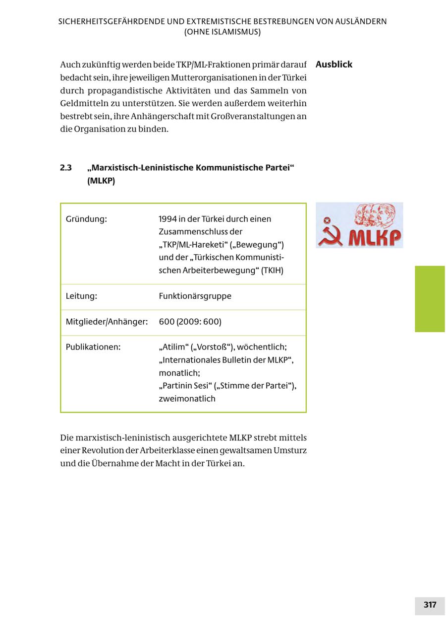 SICHERHEITSGEFÄHRDENDE UND EXTREMISTISCHE BESTREBUNGEN VON AUSLÄNDERN (OHNE ISLAMISMUS) Auch zukünftig werden beide TKP/ML-Fraktionen primär darauf Ausblick bedacht sein, ihre jeweiligen Mutterorganisationen in der Türkei durch propagandistische Aktivitäten und das Sammeln von Geldmitteln zu unterstützen. Sie werden außerdem weiterhin bestrebt sein, ihre Anhängerschaft mit Großveranstaltungen an die Organisation zu binden. 2.3 "Marxistisch-Leninistische Kommunistische Partei" (MLKP) Gründung: 1994 in der Türkei durch einen Zusammenschluss der "TKP/ML-Hareketi" ("Bewegung") und der "Türkischen Kommunistischen Arbeiterbewegung" (TKIH) Leitung: Funktionärsgruppe Mitglieder/Anhänger: 600 (2009: 600) Publikationen: "Atilim" ("Vorstoß"), wöchentlich; "Internationales Bulletin der MLKP", monatlich; "Partinin Sesi" ("Stimme der Partei"), zweimonatlich Die marxistisch-leninistisch ausgerichtete MLKP strebt mittels einer Revolution der Arbeiterklasse einen gewaltsamen Umsturz und die Übernahme der Macht in der Türkei an. 317