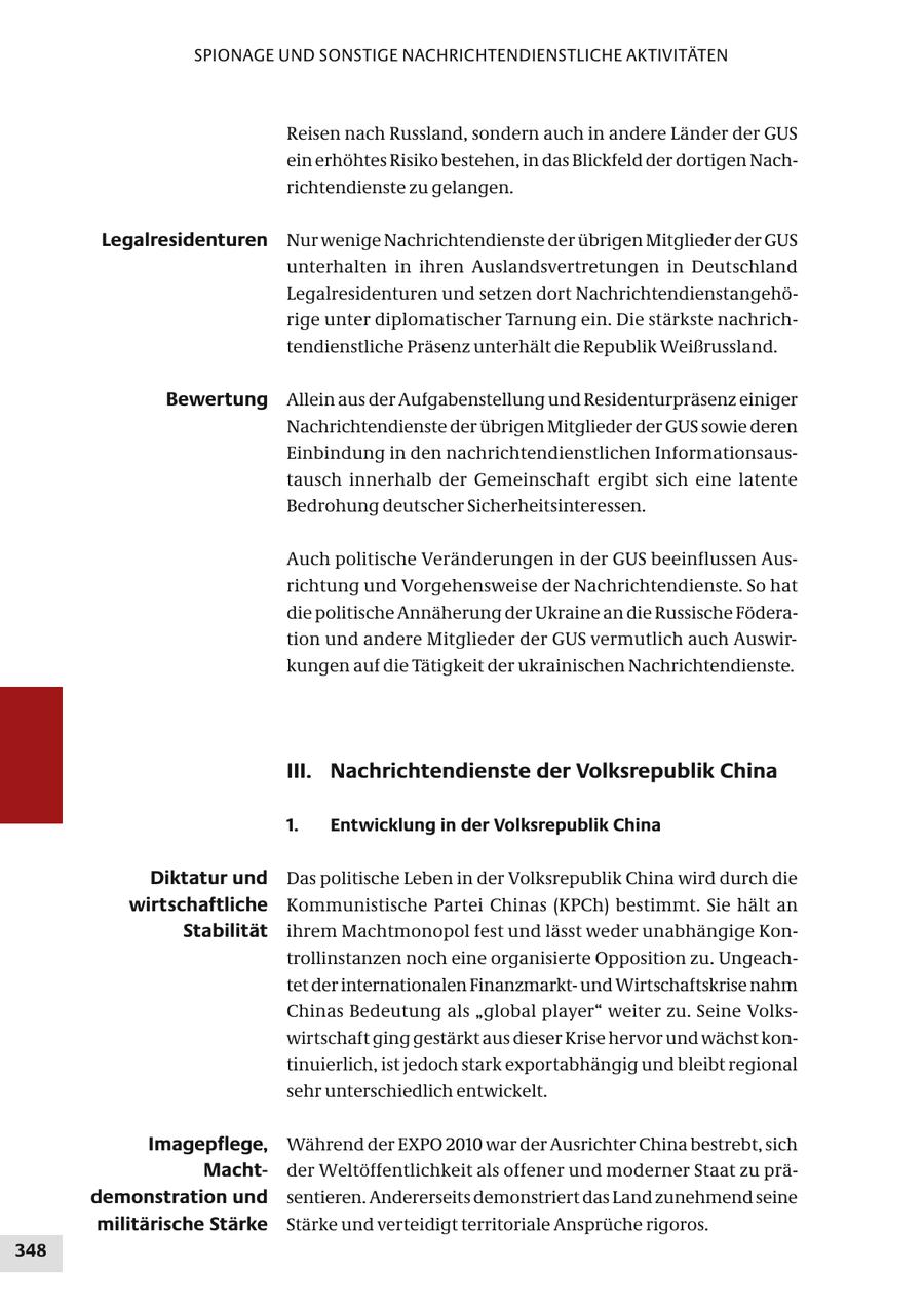 SPIONAGE UND SONSTIGE NACHRICHTENDIENSTLICHE AKTIVITÄTEN Reisen nach Russland, sondern auch in andere Länder der GUS ein erhöhtes Risiko bestehen, in das Blickfeld der dortigen Nachrichtendienste zu gelangen. Legalresidenturen Nur wenige Nachrichtendienste der übrigen Mitglieder der GUS unterhalten in ihren Auslandsvertretungen in Deutschland Legalresidenturen und setzen dort Nachrichtendienstangehörige unter diplomatischer Tarnung ein. Die stärkste nachrichtendienstliche Präsenz unterhält die Republik Weißrussland. Bewertung Allein aus der Aufgabenstellung und Residenturpräsenz einiger Nachrichtendienste der übrigen Mitglieder der GUS sowie deren Einbindung in den nachrichtendienstlichen Informationsaustausch innerhalb der Gemeinschaft ergibt sich eine latente Bedrohung deutscher Sicherheitsinteressen. Auch politische Veränderungen in der GUS beeinflussen Ausrichtung und Vorgehensweise der Nachrichtendienste. So hat die politische Annäherung der Ukraine an die Russische Föderation und andere Mitglieder der GUS vermutlich auch Auswirkungen auf die Tätigkeit der ukrainischen Nachrichtendienste. III. Nachrichtendienste der Volksrepublik China 1. Entwicklung in der Volksrepublik China Diktatur und Das politische Leben in der Volksrepublik China wird durch die wirtschaftliche Kommunistische Partei Chinas (KPCh) bestimmt. Sie hält an Stabilität ihrem Machtmonopol fest und lässt weder unabhängige Kontrollinstanzen noch eine organisierte Opposition zu. Ungeachtet der internationalen Finanzmarktund Wirtschaftskrise nahm Chinas Bedeutung als "global player" weiter zu. Seine Volkswirtschaft ging gestärkt aus dieser Krise hervor und wächst kontinuierlich, ist jedoch stark exportabhängig und bleibt regional sehr unterschiedlich entwickelt. Imagepflege, Während der EXPO 2010 war der Ausrichter China bestrebt, sich Machtder Weltöffentlichkeit als offener und moderner Staat zu prädemonstration und sentieren. Andererseits demonstriert das Land zunehmend seine militärische Stärke Stärke und verteidigt territoriale Ansprüche rigoros. 348