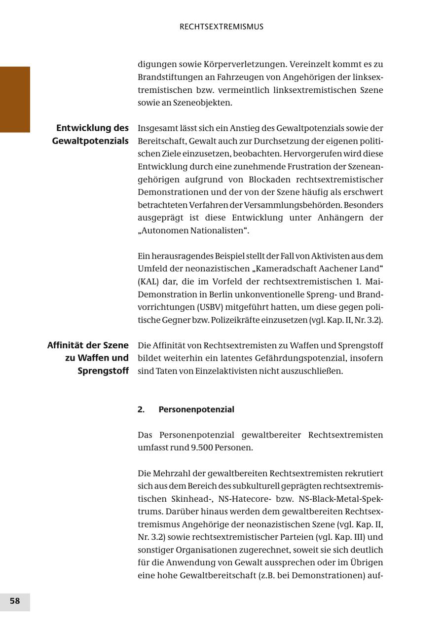 RECHTSEXTREMISMUS digungen sowie Körperverletzungen. Vereinzelt kommt es zu Brandstiftungen an Fahrzeugen von Angehörigen der linksextremistischen bzw. vermeintlich linksextremistischen Szene sowie an Szeneobjekten. Entwicklung des Insgesamt lässt sich ein Anstieg des Gewaltpotenzials sowie der Gewaltpotenzials Bereitschaft, Gewalt auch zur Durchsetzung der eigenen politischen Ziele einzusetzen, beobachten. Hervorgerufen wird diese Entwicklung durch eine zunehmende Frustration der Szeneangehörigen aufgrund von Blockaden rechtsextremistischer Demonstrationen und der von der Szene häufig als erschwert betrachteten Verfahren der Versammlungsbehörden. Besonders ausgeprägt ist diese Entwicklung unter Anhängern der "Autonomen Nationalisten". Ein herausragendes Beispiel stellt der Fall von Aktivisten aus dem Umfeld der neonazistischen "Kameradschaft Aachener Land" (KAL) dar, die im Vorfeld der rechtsextremistischen 1. MaiDemonstration in Berlin unkonventionelle Sprengund Brandvorrichtungen (USBV) mitgeführt hatten, um diese gegen politische Gegner bzw. Polizeikräfte einzusetzen (vgl. Kap. II, Nr. 3.2). Affinität der Szene Die Affinität von Rechtsextremisten zu Waffen und Sprengstoff zu Waffen und bildet weiterhin ein latentes Gefährdungspotenzial, insofern Sprengstoff sind Taten von Einzelaktivisten nicht auszuschließen. 2. Personenpotenzial Das Personenpotenzial gewaltbereiter Rechtsextremisten umfasst rund 9.500 Personen. Die Mehrzahl der gewaltbereiten Rechtsextremisten rekrutiert sich aus dem Bereich des subkulturell geprägten rechtsextremistischen Skinhead-, NS-Hatecorebzw. NS-Black-Metal-Spektrums. Darüber hinaus werden dem gewaltbereiten Rechtsextremismus Angehörige der neonazistischen Szene (vgl. Kap. II, Nr. 3.2) sowie rechtsextremistischer Parteien (vgl. Kap. III) und sonstiger Organisationen zugerechnet, soweit sie sich deutlich für die Anwendung von Gewalt aussprechen oder im Übrigen eine hohe Gewaltbereitschaft (z.B. bei Demonstrationen) auf58