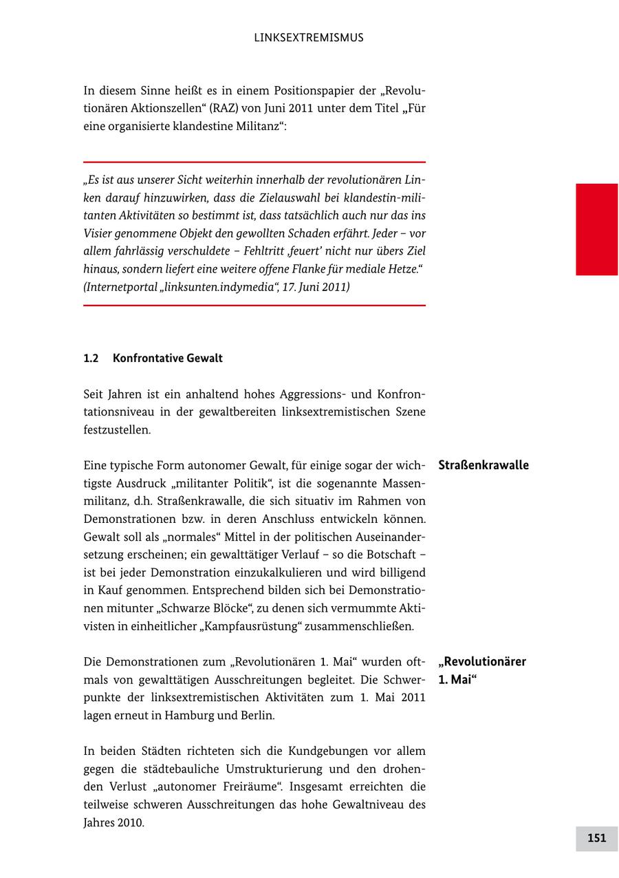 LINKSEXTREMISMUS In diesem Sinne heißt es in einem Positionspapier der "Revolu tionären Aktionszellen" (RAZ) von Juni 2011 unter dem Titel "Für eine organisierte klandestine Militanz": "Es ist aus unserer Sicht weiterhin innerhalb der revolutionären Linken darauf hinzuwirken, dass die Zielauswahl bei klandestin-militanten Aktivitäten so bestimmt ist, dass tatsächlich auch nur das ins Visier genommene Objekt den gewollten Schaden erfährt. Jeder - vor allem fahrlässig verschuldete - Fehltritt 'feuert' nicht nur übers Ziel hinaus, sondern liefert eine weitere offene Flanke für mediale Hetze." (Internetportal "linksunten.indymedia", 17. Juni 2011) 1.2 Konfrontative Gewalt Seit Jahren ist ein anhaltend hohes Aggressions und Konfron tationsniveau in der gewaltbereiten linksextremistischen Szene festzustellen. Eine typische Form autonomer Gewalt, für einige sogar der wich Straßenkrawalle tigste Ausdruck "militanter Politik", ist die sogenannte Massen militanz, d.h. Straßenkrawalle, die sich situativ im Rahmen von Demonstrationen bzw. in deren Anschluss entwickeln können. Gewalt soll als "normales" Mittel in der politischen Auseinander setzung erscheinen; ein gewalttätiger Verlauf - so die Botschaft - ist bei jeder Demonstration einzukalkulieren und wird billigend in Kauf genommen. Entsprechend bilden sich bei Demonstratio nen mitunter "Schwarze Blöcke", zu denen sich vermummte Akti visten in einheitlicher "Kampfausrüstung" zusammenschließen. Die Demonstrationen zum "Revolutionären 1. Mai" wurden oft "Revolutionärer mals von gewalttätigen Ausschreitungen begleitet. Die Schwer 1. Mai" punkte der linksextremistischen Aktivitäten zum 1. Mai 2011 lagen erneut in Hamburg und Berlin. In beiden Städten richteten sich die Kundgebungen vor allem gegen die städtebauliche Umstrukturierung und den drohen den Verlust "autonomer Freiräume". Insgesamt erreichten die teilweise schweren Ausschreitungen das hohe Gewaltniveau des Jahres 2010. 151