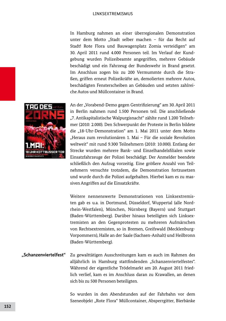LINKSEXTREMISMUS In Hamburg nahmen an einer überregionalen Demonstration unter dem Motto "Stadt selber machen - für das Recht auf Stadt! Rote Flora und Bauwagenplatz Zomia verteidigen" am 30. April 2011 rund 4.000 Personen teil. Im Verlauf der Kund gebung wurden Polizeibeamte angegriffen, mehrere Gebäude beschädigt und ein Fahrzeug der Bundeswehr in Brand gesetzt. Im Anschluss zogen bis zu 200 Vermummte durch die Stra ßen, griffen erneut Polizeikräfte an, demolierten mehrere Autos, beschädigten Fensterscheiben an Gebäuden und setzten zahlrei che Autos und Müllcontainer in Brand. An der "VorabendDemo gegen Gentrifizierung" am 30. April 2011 in Berlin nahmen rund 1.500 Personen teil. Die anschließende "7. Antikapitalistische Walpurgisnacht" zählte rund 1.200 Teilneh mer (2010: 2.000). Den Schwerpunkt der Proteste in Berlin bildete die "18UhrDemonstration" am 1. Mai 2011 unter dem Motto "Heraus zum revolutionären 1. Mai - Für die soziale Revolution weltweit" mit rund 9.300 Teilnehmern (2010: 10.000). Entlang der Strecke wurden mehrere Bank und Einzelhandelsfilialen sowie Einsatzfahrzeuge der Polizei beschädigt. Der Anmelder beendete schließlich den Aufzug vorzeitig. Eine größere Anzahl von Teil nehmern versuchte trotzdem, die Demonstration fortzusetzen und wurde durch die Polizei aufgehalten. Hierbei kam es zu mas siven Angriffen auf die Einsatzkräfte. Weitere nennenswerte Demonstrationen von Linksextremis ten gab es u.a. in Dortmund, Düsseldorf, Wuppertal (alle Nord rheinWestfalen), München, Nürnberg (Bayern) und Stuttgart (BadenWürttemberg). Darüber hinaus beteiligten sich Linksex tremisten an den Gegenprotesten zu mehreren Aufmärschen von Rechtsextremisten, so in Bremen, Greifswald (Mecklenburg Vorpommern), Halle an der Saale (SachsenAnhalt) und Heilbronn (BadenWürttemberg). "Schanzenviertelfest" Zu gewalttätigen Ausschreitungen kam es auch im Rahmen des alljährlich in Hamburg stattfindenden "Schanzenviertelfestes". Während der eigentliche Trödelmarkt am 20. August 2011 fried lich verlief, kam es im Anschluss daran zu Krawallen, an denen sich bis zu 500 Personen beteiligten. So wurden in den Abendstunden auf der Fahrbahn vor dem Szeneobjekt "Rote Flora" Müllcontainer, Absperrgitter, Bierbänke 152