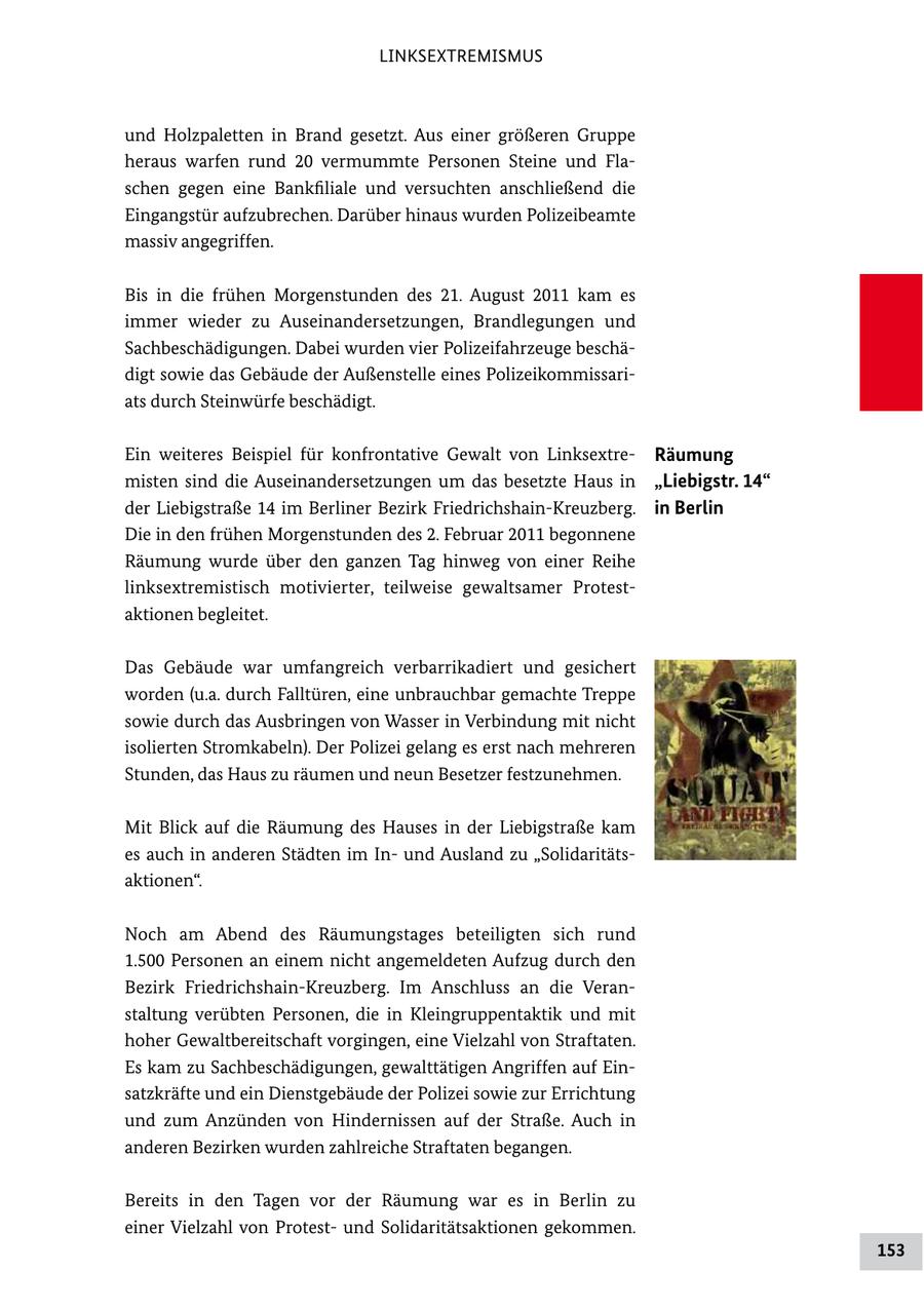 LINKSEXTREMISMUS und Holzpaletten in Brand gesetzt. Aus einer größeren Gruppe heraus warfen rund 20 vermummte Personen Steine und Fla schen gegen eine Bankfiliale und versuchten anschließend die Eingangstür aufzubrechen. Darüber hinaus wurden Polizeibeamte massiv angegriffen. Bis in die frühen Morgenstunden des 21. August 2011 kam es immer wieder zu Auseinandersetzungen, Brandlegungen und Sachbeschädigungen. Dabei wurden vier Polizeifahrzeuge beschä digt sowie das Gebäude der Außenstelle eines Polizeikommissari ats durch Steinwürfe beschädigt. Ein weiteres Beispiel für konfrontative Gewalt von Linksextre Räumung misten sind die Auseinandersetzungen um das besetzte Haus in "Liebigstr. 14" der Liebigstraße 14 im Berliner Bezirk FriedrichshainKreuzberg. in Berlin Die in den frühen Morgenstunden des 2. Februar 2011 begonnene Räumung wurde über den ganzen Tag hinweg von einer Reihe linksextremistisch motivierter, teilweise gewaltsamer Protest aktionen begleitet. Das Gebäude war umfangreich verbarrikadiert und gesichert worden (u.a. durch Falltüren, eine unbrauchbar gemachte Treppe sowie durch das Ausbringen von Wasser in Verbindung mit nicht isolierten Stromkabeln). Der Polizei gelang es erst nach mehreren Stunden, das Haus zu räumen und neun Besetzer festzunehmen. Mit Blick auf die Räumung des Hauses in der Liebigstraße kam es auch in anderen Städten im In und Ausland zu "Solidaritäts aktionen". Noch am Abend des Räumungstages beteiligten sich rund 1.500 Personen an einem nicht angemeldeten Aufzug durch den Bezirk FriedrichshainKreuzberg. Im Anschluss an die Veran staltung verübten Personen, die in Kleingruppentaktik und mit hoher Gewaltbereitschaft vorgingen, eine Vielzahl von Straftaten. Es kam zu Sachbeschädigungen, gewalttätigen Angriffen auf Ein satzkräfte und ein Dienstgebäude der Polizei sowie zur Errichtung und zum Anzünden von Hindernissen auf der Straße. Auch in anderen Bezirken wurden zahlreiche Straftaten begangen. Bereits in den Tagen vor der Räumung war es in Berlin zu einer Vielzahl von Protest und Solidaritätsaktionen gekommen. 153