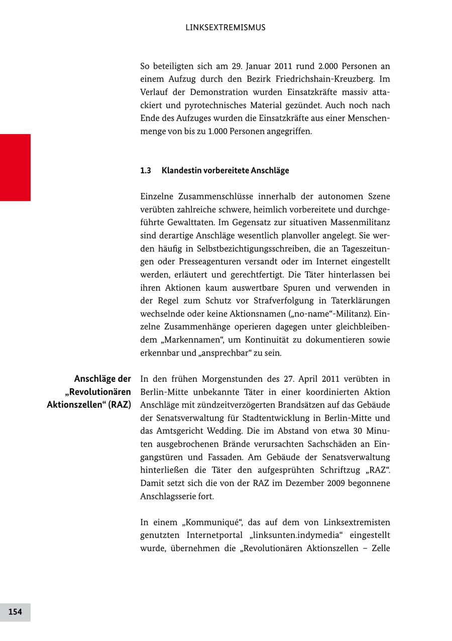 LINKSEXTREMISMUS So beteiligten sich am 29. Januar 2011 rund 2.000 Personen an einem Aufzug durch den Bezirk Friedrichshain-Kreuzberg. Im Verlauf der Demonstration wurden Einsatzkräfte massiv attackiert und pyrotechnisches Material gezündet. Auch noch nach Ende des Aufzuges wurden die Einsatzkräfte aus einer Menschenmenge von bis zu 1.000 Personen angegriffen. 1.3 Klandestin vorbereitete Anschläge Einzelne Zusammenschlüsse innerhalb der autonomen Szene verübten zahlreiche schwere, heimlich vorbereitete und durchgeführte Gewalttaten. Im Gegensatz zur situativen Massenmilitanz sind derartige Anschläge wesentlich planvoller angelegt. Sie werden häufig in Selbstbezichtigungsschreiben, die an Tageszeitungen oder Presseagenturen versandt oder im Internet eingestellt werden, erläutert und gerechtfertigt. Die Täter hinterlassen bei ihren Aktionen kaum auswertbare Spuren und verwenden in der Regel zum Schutz vor Strafverfolgung in Taterklärungen wechselnde oder keine Aktionsnamen ("no-name"-Militanz). Einzelne Zusammenhänge operieren dagegen unter gleichbleibendem "Markennamen", um Kontinuität zu dokumentieren sowie erkennbar und "ansprechbar" zu sein. Anschläge der In den frühen Morgenstunden des 27. April 2011 verübten in "Revolutionären Berlin-Mitte unbekannte Täter in einer koordinierten Aktion Aktionszellen" (RAZ) Anschläge mit zündzeitverzögerten Brandsätzen auf das Gebäude der Senatsverwaltung für Stadtentwicklung in Berlin-Mitte und das Amtsgericht Wedding. Die im Abstand von etwa 30 Minuten ausgebrochenen Brände verursachten Sachschäden an Eingangstüren und Fassaden. Am Gebäude der Senatsverwaltung hinterließen die Täter den aufgesprühten Schriftzug "RAZ". Damit setzt sich die von der RAZ im Dezember 2009 begonnene Anschlagsserie fort. In einem "Kommunique", das auf dem von Linksextremisten genutzten Internetportal "linksunten.indymedia" eingestellt wurde, übernehmen die "Revolutionären Aktionszellen - Zelle 154