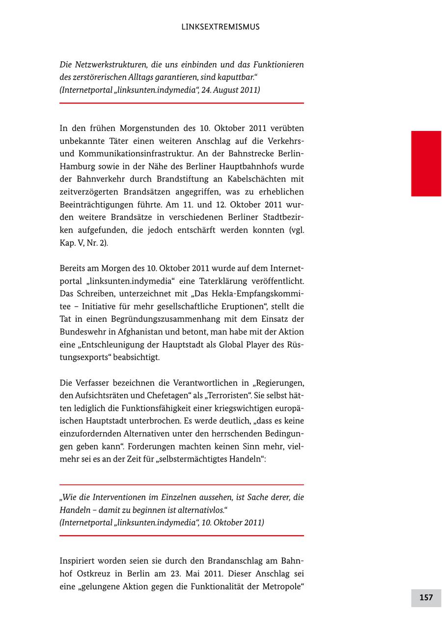 LINKSEXTREMISMUS Die Netzwerkstrukturen, die uns einbinden und das Funktionieren des zerstörerischen Alltags garantieren, sind kaputtbar." (Internetportal "linksunten.indymedia", 24. August 2011) In den frühen Morgenstunden des 10. Oktober 2011 verübten unbekannte Täter einen weiteren Anschlag auf die Verkehrs und Kommunikationsinfrastruktur. An der Bahnstrecke Berlin Hamburg sowie in der Nähe des Berliner Hauptbahnhofs wurde der Bahnverkehr durch Brandstiftung an Kabelschächten mit zeitverzögerten Brandsätzen angegriffen, was zu erheblichen Beeinträchtigungen führte. Am 11. und 12. Oktober 2011 wur den weitere Brandsätze in verschiedenen Berliner Stadtbezir ken aufgefunden, die jedoch entschärft werden konnten (vgl. Kap. V, Nr. 2). Bereits am Morgen des 10. Oktober 2011 wurde auf dem Internet portal "linksunten.indymedia" eine Taterklärung veröffentlicht. Das Schreiben, unterzeichnet mit "Das HeklaEmpfangskommi tee - Initiative für mehr gesellschaftliche Eruptionen", stellt die Tat in einen Begründungszusammenhang mit dem Einsatz der Bundeswehr in Afghanistan und betont, man habe mit der Aktion eine "Entschleunigung der Hauptstadt als Global Player des Rüs tungsexports" beabsichtigt. Die Verfasser bezeichnen die Verantwortlichen in "Regierungen, den Aufsichtsräten und Chefetagen" als "Terroristen". Sie selbst hät ten lediglich die Funktionsfähigkeit einer kriegswichtigen europä ischen Hauptstadt unterbrochen. Es werde deutlich, "dass es keine einzufordernden Alternativen unter den herrschenden Bedingun gen geben kann". Forderungen machten keinen Sinn mehr, viel mehr sei es an der Zeit für "selbstermächtigtes Handeln": "Wie die Interventionen im Einzelnen aussehen, ist Sache derer, die Handeln - damit zu beginnen ist alternativlos." (Internetportal "linksunten.indymedia", 10. Oktober 2011) Inspiriert worden seien sie durch den Brandanschlag am Bahn hof Ostkreuz in Berlin am 23. Mai 2011. Dieser Anschlag sei eine "gelungene Aktion gegen die Funktionalität der Metropole" 157