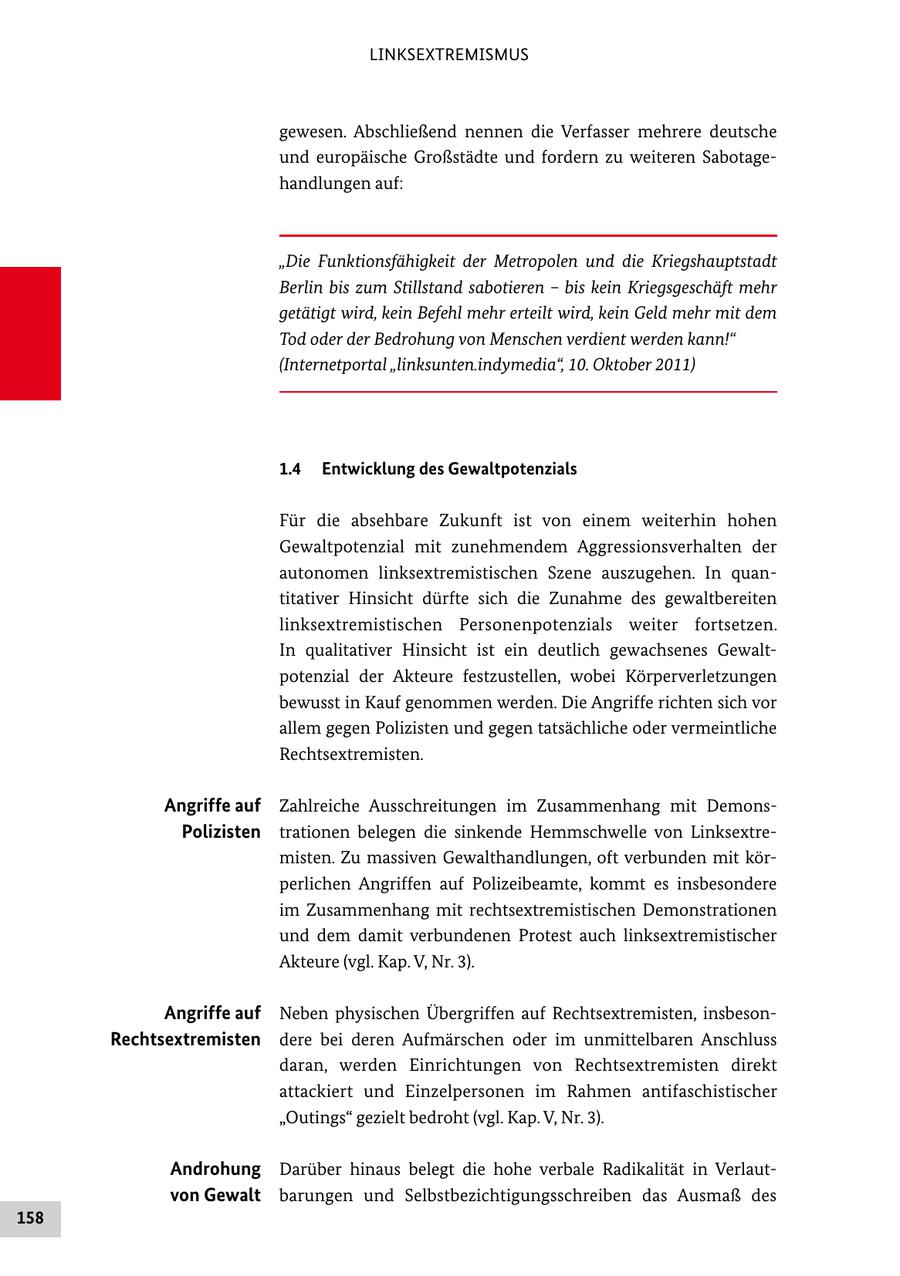LINKSEXTREMISMUS gewesen. Abschließend nennen die Verfasser mehrere deutsche und europäische Großstädte und fordern zu weiteren Sabotage handlungen auf: "Die Funktionsfähigkeit der Metropolen und die Kriegshauptstadt Berlin bis zum Stillstand sabotieren - bis kein Kriegsgeschäft mehr getätigt wird, kein Befehl mehr erteilt wird, kein Geld mehr mit dem Tod oder der Bedrohung von Menschen verdient werden kann!" (Internetportal "linksunten.indymedia", 10. Oktober 2011) 1.4 Entwicklung des Gewaltpotenzials Für die absehbare Zukunft ist von einem weiterhin hohen Gewaltpotenzial mit zunehmendem Aggressionsverhalten der autonomen linksextremistischen Szene auszugehen. In quan titativer Hinsicht dürfte sich die Zunahme des gewaltbereiten linksextremistischen Personenpotenzials weiter fortsetzen. In qualitativer Hinsicht ist ein deutlich gewachsenes Gewalt potenzial der Akteure festzustellen, wobei Körperverletzungen bewusst in Kauf genommen werden. Die Angriffe richten sich vor allem gegen Polizisten und gegen tatsächliche oder vermeintliche Rechtsextremisten. Angriffe auf Zahlreiche Ausschreitungen im Zusammenhang mit Demons Polizisten trationen belegen die sinkende Hemmschwelle von Linksextre misten. Zu massiven Gewalthandlungen, oft verbunden mit kör perlichen Angriffen auf Polizeibeamte, kommt es insbesondere im Zusammenhang mit rechtsextremistischen Demonstrationen und dem damit verbundenen Protest auch linksextremistischer Akteure (vgl. Kap. V, Nr. 3). Angriffe auf Neben physischen Übergriffen auf Rechtsextremisten, insbeson Rechtsextremisten dere bei deren Aufmärschen oder im unmittelbaren Anschluss daran, werden Einrichtungen von Rechtsextremisten direkt attackiert und Einzelpersonen im Rahmen antifaschistischer "Outings" gezielt bedroht (vgl. Kap. V, Nr. 3). Androhung Darüber hinaus belegt die hohe verbale Radikalität in Verlaut von Gewalt barungen und Selbstbezichtigungsschreiben das Ausmaß des 158