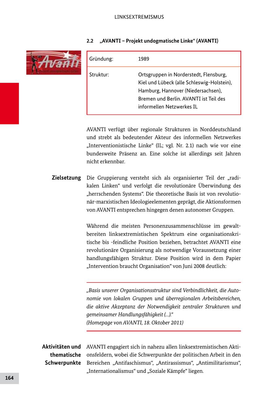 LINKSEXTREMISMUS 2.2 "AVANTI - Projekt undogmatische Linke" (AVANTI) Gründung: 1989 Struktur: Ortsgruppen in Norderstedt, Flensburg, Kiel und Lübeck (alle SchleswigHolstein), Hamburg, Hannover (Niedersachsen), Bremen und Berlin. AVANTI ist Teil des informellen Netzwerkes IL AVANTI verfügt über regionale Strukturen in Norddeutschland und strebt als bedeutender Akteur des informellen Netzwerkes "Interventionistische Linke" (IL; vgl. Nr. 2.1) nach wie vor eine bundesweite Präsenz an. Eine solche ist allerdings seit Jahren nicht erkennbar. Zielsetzung Die Gruppierung versteht sich als organisierter Teil der "radi kalen Linken" und verfolgt die revolutionäre Überwindung des "herrschenden Systems". Die theoretische Basis ist von revolutio närmarxistischen Ideologieelementen geprägt, die Aktionsformen von AVANTI entsprechen hingegen denen autonomer Gruppen. Während die meisten Personenzusammenschlüsse im gewalt bereiten linksextremistischen Spektrum eine organisationskri tische bis feindliche Position beziehen, betrachtet AVANTI eine revolutionäre Organisierung als notwendige Voraussetzung einer handlungsfähigen Struktur. Diese Position wird in dem Papier "Intervention braucht Organisation" von Juni 2008 deutlich: "Basis unserer Organisationsstruktur sind Verbindlichkeit, die Autonomie von lokalen Gruppen und überregionalen Arbeitsbereichen, die aktive Akzeptanz der Notwendigkeit zentraler Strukturen und gemeinsamer Handlungsfähigkeit (...)." (Homepage von AVANTI, 18. Oktober 2011) Aktivitäten und AVANTI engagiert sich in nahezu allen linksextremistischen Akti thematische onsfeldern, wobei die Schwerpunkte der politischen Arbeit in den Schwerpunkte Bereichen "Antifaschismus", "Antirassismus", "Antimilitarismus", "Internationalismus" und "Soziale Kämpfe" liegen. 164