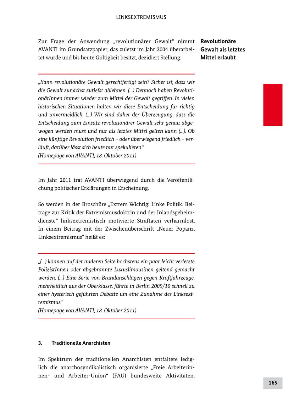 LINKSEXTREMISMUS Zur Frage der Anwendung "revolutionärer Gewalt" nimmt Revolutionäre AVANTI im Grundsatzpapier, das zuletzt im Jahr 2004 überarbei Gewalt als letztes tet wurde und bis heute Gültigkeit besitzt, dezidiert Stellung: Mittel erlaubt "Kann revolutionäre Gewalt gerechtfertigt sein? Sicher ist, dass wir die Gewalt zunächst zutiefst ablehnen. (...) Dennoch haben RevolutionärInnen immer wieder zum Mittel der Gewalt gegriffen. In vielen historischen Situationen halten wir diese Entscheidung für richtig und unvermeidlich. (...) Wir sind daher der Überzeugung, dass die Entscheidung zum Einsatz revolutionärer Gewalt sehr genau abgewogen werden muss und nur als letztes Mittel gelten kann (...). Ob eine künftige Revolution friedlich - oder überwiegend friedlich - verläuft, darüber lässt sich heute nur spekulieren." (Homepage von AVANTI, 18. Oktober 2011) Im Jahr 2011 trat AVANTI überwiegend durch die Veröffentli chung politischer Erklärungen in Erscheinung. So werden in der Broschüre "Extrem Wichtig: Linke Politik. Bei träge zur Kritik der Extremismusdoktrin und der Inlandsgeheim dienste" linksextremistisch motivierte Straftaten verharmlost. In einem Beitrag mit der Zwischenüberschrift "Neuer Popanz' Linksextremismus" heißt es: "(...) können auf der anderen Seite höchstens ein paar leicht verletzte PolizistInnen oder abgebrannte Luxuslimousinen geltend gemacht werden. (...) Eine Serie von Brandanschlägen gegen Kraftfahrzeuge, mehrheitlich aus der Oberklasse, führte in Berlin 2009/10 schnell zu einer hysterisch geführten Debatte um eine Zunahme des Linksextremismus." (Homepage von AVANTI, 18. Oktober 2011) 3. Traditionelle Anarchisten Im Spektrum der traditionellen Anarchisten entfaltete ledig lich die anarchosyndikalistisch organisierte "Freie Arbeiterin nen und ArbeiterUnion" (FAU) bundesweite Aktivitäten. 165