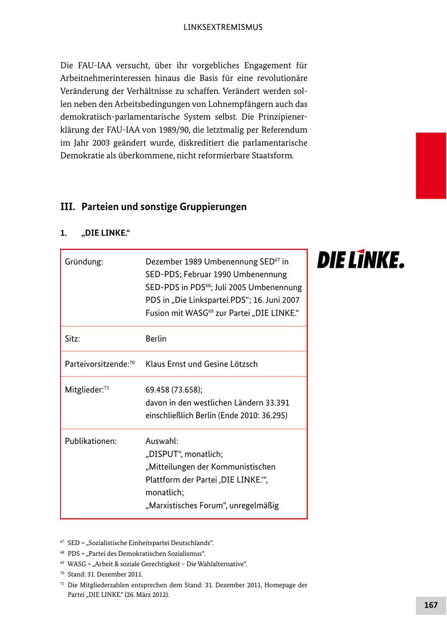 LINKSEXTREMISMUS Die FAUIAA versucht, über ihr vorgebliches Engagement für Arbeitnehmerinteressen hinaus die Basis für eine revolutionäre Veränderung der Verhältnisse zu schaffen. Verändert werden sol len neben den Arbeitsbedingungen von Lohnempfängern auch das demokratischparlamentarische System selbst. Die Prinzipiener klärung der FAUIAA von 1989/90, die letztmalig per Referendum im Jahr 2003 geändert wurde, diskreditiert die parlamentarische Demokratie als überkommene, nicht reformierbare Staatsform. III. Parteien und sonstige Gruppierungen 1. "DIE LINKE." Gründung: Dezember 1989 Umbenennung SED67 in SEDPDS; Februar 1990 Umbenennung SEDPDS in PDS68; Juli 2005 Umbenennung PDS in "Die Linkspartei.PDS"; 16. Juni 2007 Fusion mit WASG69 zur Partei "DIE LINKE." Sitz: Berlin Parteivorsitzende:70 Klaus Ernst und Gesine Lötzsch Mitglieder:71 69.458 (73.658); davon in den westlichen Ländern 33.391 einschließlich Berlin (Ende 2010: 36.295) Publikationen: Auswahl: "DISPUT", monatlich; "Mitteilungen der Kommunistischen Plattform der Partei ,DIE LINKE.'", monatlich; "Marxistisches Forum", unregelmäßig 67 SED = "Sozialistische Einheitspartei Deutschlands". 68 PDS = "Partei des Demokratischen Sozialismus". 69 WASG = "Arbeit & soziale Gerechtigkeit - Die Wahlalternative". 70 Stand: 31. Dezember 2011. 71 Die Mitgliederzahlen entsprechen dem Stand: 31. Dezember 2011, Homepage der Partei "DIE LINKE." (26. März 2012). 167