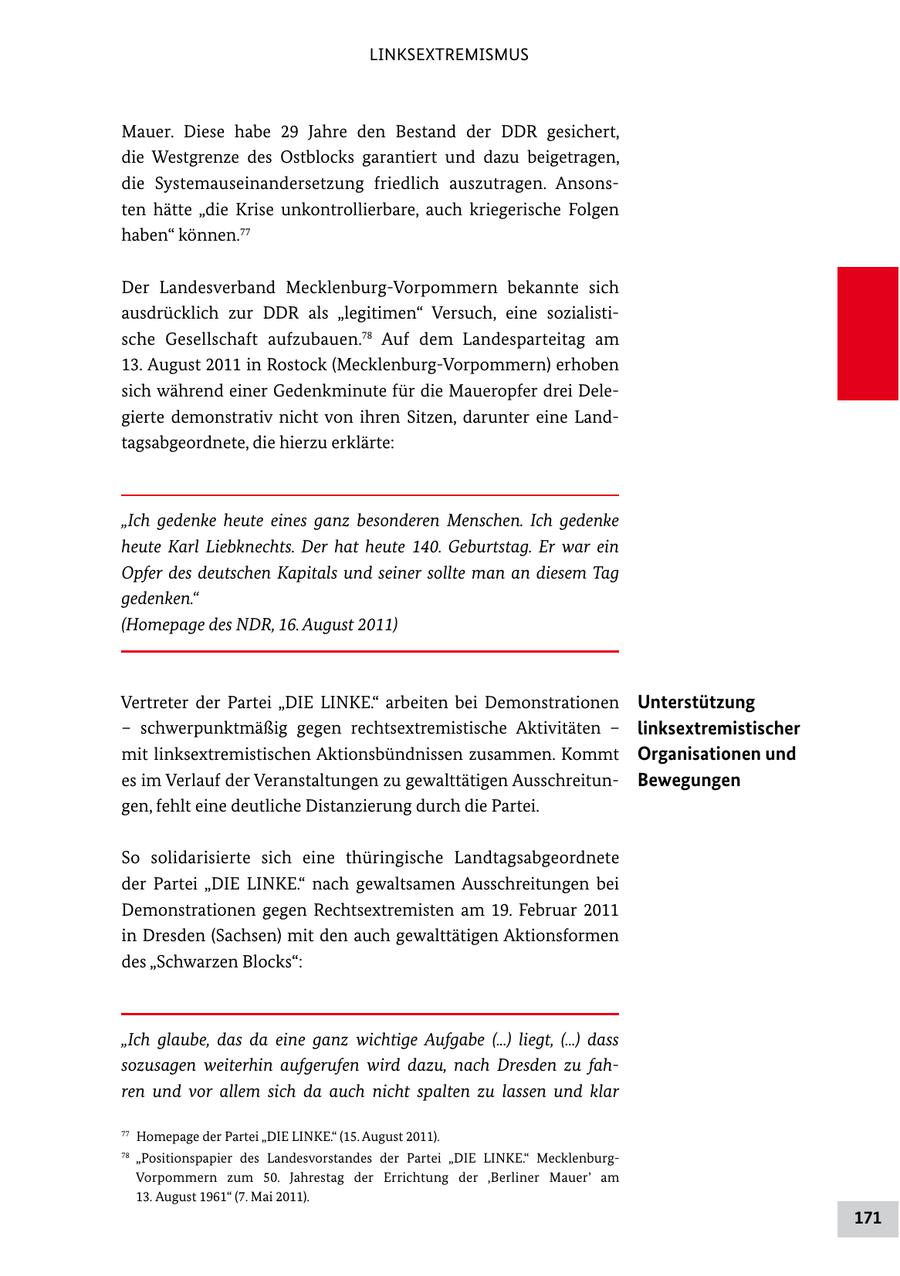 LINKSEXTREMISMUS Mauer. Diese habe 29 Jahre den Bestand der DDR gesichert, die Westgrenze des Ostblocks garantiert und dazu beigetragen, die Systemauseinandersetzung friedlich auszutragen. Ansons ten hätte "die Krise unkontrollierbare, auch kriegerische Folgen haben" können.77 Der Landesverband MecklenburgVorpommern bekannte sich ausdrücklich zur DDR als "legitimen" Versuch, eine sozialisti sche Gesellschaft aufzubauen.78 Auf dem Landesparteitag am 13. August 2011 in Rostock (MecklenburgVorpommern) erhoben sich während einer Gedenkminute für die Maueropfer drei Dele gierte demonstrativ nicht von ihren Sitzen, darunter eine Land tagsabgeordnete, die hierzu erklärte: "Ich gedenke heute eines ganz besonderen Menschen. Ich gedenke heute Karl Liebknechts. Der hat heute 140. Geburtstag. Er war ein Opfer des deutschen Kapitals und seiner sollte man an diesem Tag gedenken." (Homepage des NDR, 16. August 2011) Vertreter der Partei "DIE LINKE." arbeiten bei Demonstrationen Unterstützung - schwerpunktmäßig gegen rechtsextremistische Aktivitäten - linksextremistischer mit linksextremistischen Aktionsbündnissen zusammen. Kommt Organisationen und es im Verlauf der Veranstaltungen zu gewalttätigen Ausschreitun Bewegungen gen, fehlt eine deutliche Distanzierung durch die Partei. So solidarisierte sich eine thüringische Landtagsabgeordnete der Partei "DIE LINKE." nach gewaltsamen Ausschreitungen bei Demonstrationen gegen Rechtsextremisten am 19. Februar 2011 in Dresden (Sachsen) mit den auch gewalttätigen Aktionsformen des "Schwarzen Blocks": "Ich glaube, das da eine ganz wichtige Aufgabe (...) liegt, (...) dass sozusagen weiterhin aufgerufen wird dazu, nach Dresden zu fahren und vor allem sich da auch nicht spalten zu lassen und klar 77 Homepage der Partei "DIE LINKE." (15. August 2011). 78 "Positionspapier des Landesvorstandes der Partei "DIE LINKE." Mecklenburg Vorpommern zum 50. Jahrestag der Errichtung der 'Berliner Mauer' am 13. August 1961" (7. Mai 2011). 171