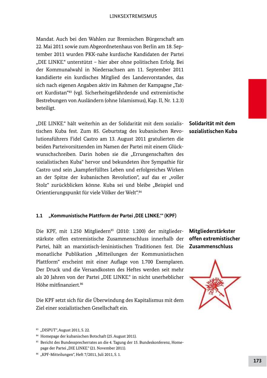 LINKSEXTREMISMUS Mandat. Auch bei den Wahlen zur Bremischen Bürgerschaft am 22. Mai 2011 sowie zum Abgeordnetenhaus von Berlin am 18. September 2011 wurden PKK-nahe kurdische Kandidaten der Partei "DIE LINKE." unterstützt - hier aber ohne politischen Erfolg. Bei der Kommunalwahl in Niedersachsen am 11. September 2011 kandidierte ein kurdisches Mitglied des Landesvorstandes, das sich nach eigenen Angaben aktiv im Rahmen der Kampagne "Tatort Kurdistan"83 (vgl. Sicherheitsgefährdende und extremistische Bestrebungen von Ausländern (ohne Islamismus), Kap. II, Nr. 1.2.3) beteiligt. "DIE LINKE." hält weiterhin an der Solidarität mit dem sozialisSolidarität mit dem tischen Kuba fest. Zum 85. Geburtstag des kubanischen Revosozialistischen Kuba lutionsführers Fidel Castro am 13. August 2011 gratulierten die beiden Parteivorsitzenden im Namen der Partei mit einem Glückwunschschreiben. Darin hoben sie die "Errungenschaften des sozialistischen Kuba" hervor und bekundeten ihre Sympathie für Castro und sein "kampferfülltes Leben und erfolgreiches Wirken an der Spitze der kubanischen Revolution", auf das er "voller Stolz" zurückblicken könne. Kuba sei und bleibe "Beispiel und Orientierungspunkt für viele Völker der Welt".84 1.1 "Kommunistische Plattform der Partei ,DIE LINKE.'" (KPF) Die KPF, mit 1.250 Mitgliedern85 (2010: 1.200) der mitgliederMitgliederstärkster stärkste offen extremistische Zusammenschluss innerhalb der offen extremistischer Partei, hält an marxistisch-leninistischen Traditionen fest. Die Zusammenschluss monatliche Publikation "Mitteilungen der Kommunistischen Plattform" erscheint mit einer Auflage von 1.700 Exemplaren. Der Druck und die Versandkosten des Heftes werden seit mehr als 20 Jahren von der Partei "DIE LINKE." in nicht unerheblicher Höhe mitfinanziert.86 Die KPF setzt sich für die Überwindung des Kapitalismus mit dem Ziel einer sozialistischen Gesellschaft ein. 83 "DISPUT", August 2011, S. 22. 84 Homepage der kubanischen Botschaft (25. August 2011). 85 Bericht des Bundessprecherrates an die 4. Tagung der 15. Bundeskonferenz, Homepage der Partei "DIE LINKE." (21. November 2011). 86 "KPF-Mitteilungen", Heft 7/2011, Juli 2011, S. 1. 173